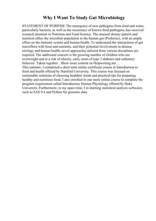 Why I Want To Study Gut Microbiology
STATEMENT OF PURPOSE The emergence of new pathogens from food and water,
particularly bacteria, as well as the recurrence of known food pathogens, has received
research attention in Nutrition and Food Science. The unusual dietary pattern and
nutrition affect the microbial population in the human gut (Probiotic), with an ample
effect on the immune system and human health. To understand the interactions of gut
microflora with food and nutrients, and their potential involvement in disease
etiology and human health, novel approaches tailored from various disciplines are
required. The additional concern is the growing number of children who are
overweight and at a risk of obesity, early onset of type 2 diabetes and sedentary
behavior. Taken together... Show more content on Helpwriting.net ...
This summer, I completed a short term online certificate course in Introduction to
food and health offered by Stanford University. This course was focused on
sustainable solutions of choosing healthier foods and practical tips for preparing
healthy and nutritious food. I also enrolled in one more online course to complete the
program requirement called Introductory Human Physiology offered by Duke
University. Furthermore, in my spare time, I m learning statistical analysis softwares
such as SAS 9.4 and Python for genomic data
 