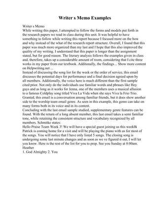 Writer s Memo Examples
Writer s Memo
While writing this paper, I attempted to follow the forms and models put forth in
the research papers we read in class during this unit. It was helpful to have
something to follow while writing this report because I focused more on the how
and why instead of the what of the research report structure. Overall, I found that this
paper was much more organized than my last and I hope that this also improved the
quality of my writing. I understand that this paper is longer than the assignment
stated, but for good reason. The literary analysis follows the examples given in class
and, therefore, takes up a considerable amount of room, considering that I cite three
works in my paper from our textbook. Additonally, the findings... Show more content
on Helpwriting.net ...
Instead of discussing the song list for the week or the order of service, this email
discusses the potential days for performance and a final decision agreed upon by
all members. Additionally, the voice here is much different than the first sample
cited prior. Not only do the individuals use familiar words and phrases like Hey
guys and as long as it works for Jenna, one of the members uses a musical allusion
to a famous Coldplay song titled Viva La Vida when she says Viva la Frio Trio.
Granted, this email is a conversation among familiar friends, but it does show another
side to the worship team email genre. As seen in this example, this genre can take on
many forms both in its voice and in its content.
Concluding with the last email sample studied, supplementary genre features can be
found. With the return of a long absent member, this last email takes a semi familiar
tone, while retaining the consistent structure and vocabulary recognized by all
members. Schmitke states:
Hello Praise Team Week 3! We will have a special guest joining us this weekН
ѕ
Patrick is coming home for a visit and will be playing the piano with us for most of
the songs. You will notice that I have only listed 5 songs. The closing song is
undergoing some last minute changes and as soon as we ve figured it out, I will let
you know. Here is the rest of the list for you to prep. See you Sunday at 8:00am.
Heather
1. God Almighty 2. You
 