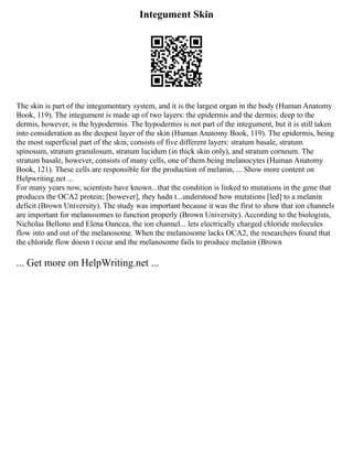 Integument Skin
The skin is part of the integumentary system, and it is the largest organ in the body (Human Anatomy
Book, 119). The integument is made up of two layers: the epidermis and the dermis; deep to the
dermis, however, is the hypodermis. The hypodermis is not part of the integument, but it is still taken
into consideration as the deepest layer of the skin (Human Anatomy Book, 119). The epidermis, being
the most superficial part of the skin, consists of five different layers: stratum basale, stratum
spinosum, stratum granulosum, stratum lucidum (in thick skin only), and stratum corneum. The
stratum basale, however, consists of many cells, one of them being melanocytes (Human Anatomy
Book, 121). These cells are responsible for the production of melanin, ... Show more content on
Helpwriting.net ...
For many years now, scientists have known...that the condition is linked to mutations in the gene that
produces the OCA2 protein; [however], they hadn t...understood how mutations [led] to a melanin
deficit (Brown University). The study was important because it was the first to show that ion channels
are important for melanosomes to function properly (Brown University). According to the biologists,
Nicholas Bellono and Elena Oancea, the ion channel... lets electrically charged chloride molecules
flow into and out of the melanosome. When the melanosome lacks OCA2, the researchers found that
the chloride flow doesn t occur and the melanosome fails to produce melanin (Brown
... Get more on HelpWriting.net ...
 