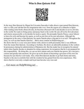 Who Is Don Quixote Foil
In the story Don Quixote by Miguel de Cervantes Saavedra it talks about a man named Don Quixote,
who is a fifty year old that lets his imagination take over, from the region of La Mancha in Spain.
After reading some books about chivalry, he becomes obsessed with it and decides to revive chivalry
in the world. He wants to bring justice and peace back to the world. He sets off on his first adventure
and returns unsuccessful, so he decides he needs a squire. He persuades Sancho Panza, a poor laborer
to leave his wife and become his squire, as well as join him on his next adventure. Although the
protagonist in the story is Don Quixote, his squire Sancho plays a big part in it as well. Throughout the
story, we will see that Sancho function ... Show more content on Helpwriting.net ...
He shows that he is a very wise poor farmer with a down to earth personality that is very different
from the insane Don Quixote. According to Arellano, He shows an admirable prudence in the verdicts
he pronounces during his administration of Barataria isle. But the reader has to recognize his natural
talent when Sancho decides to abandon his ruling experience; he recognizes that he is not prepared for
this responsibility . By doing this, we can see how mature and wise Sancho has grown. He s not just a
curious and greedy man anymore. He gives up on his dream of becoming a governor of his own isle
because he sees that he is not ready. Also, when Don Quixote decides to go back home and retire,
Sancho is the one to comforts him with the wisdom he has gained from his own experiences. This
shows that he is not only a simple and loyal man but also very wise and
... Get more on HelpWriting.net ...
 