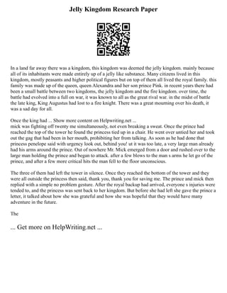 Jelly Kingdom Research Paper
In a land far away there was a kingdom, this kingdom was deemed the jelly kingdom. mainly because
all of its inhabitants were made entirely up of a jelly like substance. Many citizens lived in this
kingdom, mostly peasants and higher political figures but on top of them all lived the royal family. this
family was made up of the queen, queen Alexandra and her son prince Pink. in recent years there had
been a small battle between two kingdoms, the jelly kingdom and the fire kingdom. over time, the
battle had evolved into a full on war, it was known to all as the great rival war. in the midst of battle
the late king, King Augustus had lost to a fire knight. There was a great mourning over his death, it
was a sad day for all.
Once the king had ... Show more content on Helpwriting.net ...
mick was fighting off twenty me simultaneously, not even breaking a sweat. Once the prince had
reached the top of the tower he found the princess tied up in a chair. He went over untied her and took
out the gag that had been in her mouth, prohibiting her from talking. As soon as he had done that
princess penelope said with urgency look out, behind you! ut it was too late, a very large man already
had his arms around the prince. Out of nowhere Mr. Mick emerged from a door and rushed over to the
large man holding the prince and began to attack. after a few blows to the man s arms he let go of the
prince, and after a few more critical hits the man fell to the floor unconscious.
The three of them had left the tower in silence. Once they reached the bottom of the tower and they
were all outside the princess then said, thank you, thank you for saving me. The prince and mick then
replied with a simple no problem gesture. After the royal backup had arrived, everyone s injuries were
tended to, and the princess was sent back to her kingdom. But before she had left she gave the prince a
letter, it talked about how she was grateful and how she was hopeful that they would have many
adventure in the future.
The
... Get more on HelpWriting.net ...
 