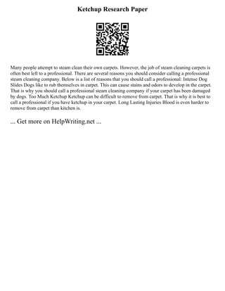 Ketchup Research Paper
Many people attempt to steam clean their own carpets. However, the job of steam cleaning carpets is
often best left to a professional. There are several reasons you should consider calling a professional
steam cleaning company. Below is a list of reasons that you should call a professional: Intense Dog
Slides Dogs like to rub themselves in carpet. This can cause stains and odors to develop in the carpet.
That is why you should call a professional steam cleaning company if your carpet has been damaged
by dogs. Too Much Ketchup Ketchup can be difficult to remove from carpet. That is why it is best to
call a professional if you have ketchup in your carpet. Long Lasting Injuries Blood is even harder to
remove from carpet than kitchen is.
... Get more on HelpWriting.net ...
 