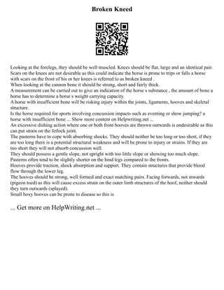 Broken Kneed
Looking at the forelegs, they should be well muscled. Knees should be flat, large and an identical pair.
Scars on the knees are not desirable as this could indicate the horse is prone to trips or falls a horse
with scars on the front of his or her knees is referred to as broken kneed .
When looking at the cannon bone it should be strong, short and fairly thick.
A measurement can be carried out to give an indication of the horse s substance , the amount of bone a
horse has to determine a horse s weight carrying capacity.
A horse with insufficient bone will be risking injury within the joints, ligaments, hooves and skeletal
structure.
Is the horse required for sports involving concussion impacts such as eventing or show jumping? a
horse with insufficient bone ... Show more content on Helpwriting.net ...
An excessive dishing action where one or both front hooves are thrown outwards is undesirable as this
can put strain on the fetlock joint.
The pasterns have to cope with absorbing shocks. They should neither be too long or too short, if they
are too long there is a potential structural weakness and will be prone to injury or strains. If they are
too short they will not absorb concussion well.
They should possess a gentle slope, not upright with too little slope or showing too much slope.
Pasterns often tend to be slightly shorter on the hind legs compared to the fronts.
Hooves provide traction, shock absorption and support. They contain structures that provide blood
flow through the lower leg.
The hooves should be strong, well formed and exact matching pairs. Facing forwards, not inwards
(pigeon toed) as this will cause excess strain on the outer limb structures of the hoof, neither should
they turn outwards (splayed).
Small boxy hooves can be prone to disease so this is
... Get more on HelpWriting.net ...
 