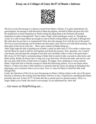 Essay on A Critique of Lines 46-57 of Dante s Inferno
The Up on your feet passage is a famous excerpt from Dante s Inferno. It is quite inspirational, for
good purpose; the passage is half directed at Dante the pilgrim, and half at Dante the poet (his self).
He needed just as much inspiration to finish writing the dang thing as his fictional self needed
inspiration to make it through hell. That is where Virgil s brief monologue comes in. Through his
words, he is able to hype Dante up enough to want to finish writing Inferno, and make it through hell.
But what does he say that is so inspirational? How does this passage fit in with the rest of the poem?
The Up on your feet passage can be broken into three parts, each with its own individual meaning. The
three parts of the Up on your feet ... Show more content on Helpwriting.net ...
After Virgil slaps the idea of quitting out of Dante s mind, he takes lines 52 54 to strike a calmer tone,
and tell Dante he needs to pull his self together and finish this journey. Now, therefore, rise. Control
your breath, and call upon the strength of soul that wins all battles unless it sink in the gross body s
fall. (Lines 52 54) Virgil is communicating to Dante that he needs to take a second to calm down, and
think clearly. Really, he doesn t have a long way to go from here. He does the math, and sees he s got
like one and a half circles of Hell more to conquer. No biggie. Now, speaking to a more rational
Dante, Virgil tells him to find the courage to finish this harrowing journey. Let us not forget where
Dante is. It takes more than a little tolerance to stomach what his senses are taking in throughout this
pilgrimage, not to mention what is yet to come. Now, it s time for Dante to finish his little walk
through Hell.
Lastly, the final piece of the Up on your feet passage in Dante s Inferno relates to the rest of the poem
because it references the coming trials that Dante will have to face. Virgil knows something that Dante
presently does not. In lines 55 57, he hints that this is merely part of a greater journey. There is a
longer ladder yet to climb: this much is not enough. If you understand me, show that
... Get more on HelpWriting.net ...
 