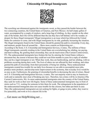 Citizenship Of Illegal Immigrants
The scorching sun shimmered against the immigrants sweat, as they passed the border between the
two connecting countries, the United States of America, and New Mexico. An half empty gallon of
water, accompanied by a couple of crackers, and a large bag of clothing. As they wander on the other
side of the border, their life will be different than the one they have left behind; will it be wonder, or
despair for these illegal immigrants? Illegal immigration is an issue which has followed the United
States for centuries to come, and with illegal immigrants by its side, gradually increasing the situation.
The illegal immigrants found in the United States should be granted the path to citizenship. Every day,
and moment, people from all around the ... Show more content on Helpwriting.net ...
According to the book, U.S. Citizenship and Immigration Services, it states, The millions of those
illegal immigrants currently residing in the United States are overwhelming law abiding, tax paying,
and hard working. By granting them citizenship, they can do much more (The Current Controversies,
97). The undocumented immigrants have broken the law by entering the United States without a
document but, the reason is because they could not wait from months to years for a reply of whether
they can be a legal immigrant or not. When they work, they are hardworking, and law abiding, with no
problems occurring during their work. The lives of others are not affected by their working, and when
granted the path of citizenship, from their personality of being law abiding. These undocumented
immigrants created less trouble for our daily lives because we are able to accomplish more jobs,
produce more products, and develop more improvement in the economy, that everyday lives would be
as easy as pie. Furthermore, the granting of citizenship benefits in decreasing the rate of crimes. Based
on U.S. Citizenship and Immigration Services, it states, The vast majority want to stay in America to
work and so naturally steer clear of breaking any laws. Therefore, less crimes will be in America (The
Current Controversies, 96). As more undocumented immigrants enter the country of the United States,
they seek for work as their new life begins. Some of these undocumented immigrants stay in front of
stores such as 7/11, waiting for someone to hire them for work. The enlargement in the population of
the undocumented immigrants does not cause trouble for the citizens, but rather put them in ease.
They (the undocumented immigrants) are not seeking for fights, or gangs to join, rather, they want to
live peacefully, and work to live a decent life in the
... Get more on HelpWriting.net ...
 