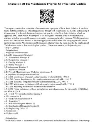 Evaluation Of The Maintenance Program Of Twin Rotor Aviation
This report consists of an evaluation of the maintenance program of Twin Rotor Aviation. It has been
found that the company has obeyed regulations; through both research into the facility, and auditing if
the company. It is deemed that through appropriate practices, that Twin Rotor Aviation is both an
approved AMO and CAMO. With regards to the managerial structure, there is one accountable
manager with four responsible managers, a quality engineer and a safety engineer. All of the engineers
mentioned above where deemed to have the appropriate qualifications thus being approved for their
respective positions. Also the responsible managers all ensure that the work done by the employees of
Twin Rotor Aviation is done to the highest quality ... Show more content on Helpwriting.net ...
Table of Contents
1. Introduction 4
2. Organizational Structure 4
2.1 AMO Management Structure 4
2.1.1 Accountable Manager 4
2.1.2 Responsible Manager 5
2.1.3 Quality Manager 5
2.1.4 Safety Manager 6
2.2 Maintenance Structure 6
2.2.1 Technical Service 6
2.2.2 Aircraft Maintenance and Workshop Maintenance 7
3. Compliance with regulation authorities 7
3.1 42.080 Maintenance of aircraft and aeronautical products (CASR, 1998) 7
3.2 42.310 General Requirements for carrying out maintenance (CASR, 1998) 7
3.3 42.315 Individual competence to carry out maintenance (CASR, 1998) 8
3.4 42.325 Maintenance involving modification and certain repairs (CASR, 1998) 8
3.6 42.395 Recording maintenance information for aircraft 9
3.7 42.450 Fitting parts removed from same place on aircraft permission for paragraphs 42.420(1)(a)
and 42.445(1)(a) 9
3.8 145.075 Provision of permitted training 9
4. Documentation 9
4.1 Twin Rotor Documentation 9
4.1.1 Exposition 9
4.1.2 Reliability Program Manual 10
4.1.3 Certificates of Release to Service 10
4.1.4 Engineering Orders 10
5. Conclusion 11
6. References 11
1. Introduction
Twin Rotor Aviation is a company which own, operate and maintain four Fairchild metro 23 turboprop
 
