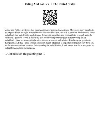Voting And Politics In The United States
Voting and Politics are topics that cause controversy amongst Americans. Moreover, many people do
not express his or her right to vote because they feel like their vote will not matter. Additionally, many
individuals just look for the republican or democratic candidate and conduct little research as to the
candidate s political views. I, however, look for three important aspects before voting for an
individual; His or her stance of education, the environment, and whether I feel they are genuine in
their promises. Since I am a special education major, education is important to me; not only for a job,
but for the future of our country. Before voting for an individual, I look to see how he or she plans to
budget for education, the proposed
... Get more on HelpWriting.net ...
 