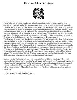 Racial and Ethnic Stereotypes
People being indiscriminate based on partial and inexact information by sources as television,
cartoons or even comic books This is a description that seems to go against many public standards.
The above words are the exact description of stereotypes. Stereotypes as implicit from the description,
goes mostly hand in hand with media only not the standard meaning of the blameless media we know.
Media propaganda is the other form of media that is somewhat described as media treatment. In this
paper, the subsequent will be discussed: first, how stereotypes of ethnic groups operate in propaganda,
why does it function so satisfactorily, and finally, the consequences of these stereotypes on the life of
Egyptians in particular in society. A ... Show more content on Helpwriting.net ...
The above words are the exact description of stereotypes. Stereotypes as implicit from the description,
goes mostly hand in hand with media only not the standard meaning of the blameless media we know.
Media propaganda is the other form of media that is somewhat described as media treatment. In this
paper, the subsequent will be discussed: first, how stereotypes of ethnic groups operate in propaganda,
why does it function so satisfactorily, and finally, the consequences of these stereotypes on the life of
Egyptians in particular in society. A fair inspection will be conducted on this example of stereotypes
through clarification examples and research consequences from researches conducted from reliable
sources. The real association between Egyptians stereotypes and propaganda discussed in this paper
shall magnify the suggestion of stereotypes and propaganda in common.
It seems essential for this paper to start with some clarification of the circumstances related with
propaganda. Propaganda can be thought of as a foster parent for stereotypes. Propaganda is recognized
to be the planned manipulation of public opinion through concealed messages in advertisements and
other media functions. Thus, propaganda uses numerous techniques to be able to consign theses
hidden messages to the public and influence their view. Fear, brainwashing, name calling, glittering
generality,
... Get more on HelpWriting.net ...
 