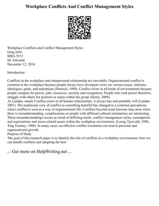 Workplace Conflicts And Conflict Management Styles
Workplace Conflicts and Conflict Management Styles
Greg Jefia
MBA 5213
Dr. Edwards
December 12, 2014
Introduction
Conflicts in the workplace and interpersonal relationship are inevitable. Organizational conflict is
common in the workplace because people always have divergent views on various issues, interests,
ideologies, goals, and aspirations (Deutsch, 1990). Conflict exists in all kinds of environments because
people compete for power, jobs, resources, security and recognition. People who seek power therefore,
struggle with others for position or status within the group (Henry, 2009).
As Landau, stated, Conflict exists in all human relationships: it always has and probably will (Landau
2001). The traditional view of conflict as something harmful has changed to a common perceptions
where conflict is seen as a way of organizational life. Conflicts beyond usual tensions may arise when
there is misunderstanding, complications or people with different cultural orientations are interacting.
These misunderstandings occurs as result of differing needs, conflict management styles, assumptions
and expectations and stress related issues within the workplace environment. (Leung Tjosvold, 1998;
Ting Toomey, 1988). In many cases, an effective conflict resolution can lead to personal and
organizational growth.
Purpose of Study
The goal of this research paper is to identify the role of conflicts in a workplace environment, how we
can handle conflicts and adopting the best
... Get more on HelpWriting.net ...
 