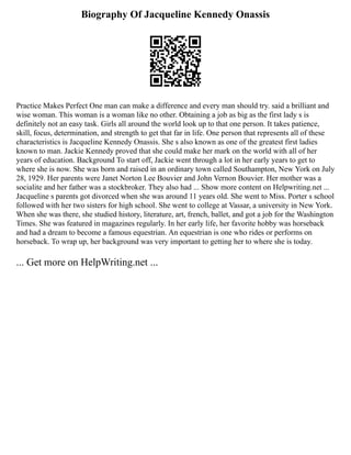 Biography Of Jacqueline Kennedy Onassis
Practice Makes Perfect One man can make a difference and every man should try. said a brilliant and
wise woman. This woman is a woman like no other. Obtaining a job as big as the first lady s is
definitely not an easy task. Girls all around the world look up to that one person. It takes patience,
skill, focus, determination, and strength to get that far in life. One person that represents all of these
characteristics is Jacqueline Kennedy Onassis. She s also known as one of the greatest first ladies
known to man. Jackie Kennedy proved that she could make her mark on the world with all of her
years of education. Background To start off, Jackie went through a lot in her early years to get to
where she is now. She was born and raised in an ordinary town called Southampton, New York on July
28, 1929. Her parents were Janet Norton Lee Bouvier and John Vernon Bouvier. Her mother was a
socialite and her father was a stockbroker. They also had ... Show more content on Helpwriting.net ...
Jacqueline s parents got divorced when she was around 11 years old. She went to Miss. Porter s school
followed with her two sisters for high school. She went to college at Vassar, a university in New York.
When she was there, she studied history, literature, art, french, ballet, and got a job for the Washington
Times. She was featured in magazines regularly. In her early life, her favorite hobby was horseback
and had a dream to become a famous equestrian. An equestrian is one who rides or performs on
horseback. To wrap up, her background was very important to getting her to where she is today.
... Get more on HelpWriting.net ...
 