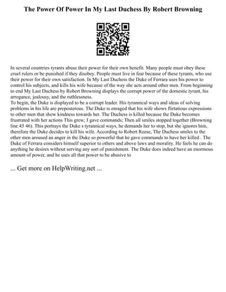 The Power Of Power In My Last Duchess By Robert Browning
In several countries tyrants abuse their power for their own benefit. Many people must obey these
cruel rulers or be punished if they disobey. People must live in fear because of these tyrants, who use
their power for their own satisfaction. In My Last Duchess the Duke of Ferrara uses his power to
control his subjects, and kills his wife because of the way she acts around other men. From beginning
to end My Last Duchess by Robert Browning displays the corrupt power of the domestic tyrant, his
arrogance, jealousy, and the ruthlessness.
To begin, the Duke is displayed to be a corrupt leader. His tyrannical ways and ideas of solving
problems in his life are preposterous. The Duke is enraged that his wife shows flirtatious expressions
to other men that show kindness towards her. The Duchess is killed because the Duke becomes
frustrated with her actions This grew; I gave commands; Then all smiles stopped together (Browning
line 45 46). This portrays the Duke s tyrannical ways, he demands her to stop, but she ignores him,
therefore the Duke decides to kill his wife. According to Robert Reese, The Duchess smiles to the
other men aroused an anger in the Duke so powerful that he gave commands to have her killed . The
Duke of Ferrara considers himself superior to others and above laws and morality. He feels he can do
anything he desires without serving any sort of punishment. The Duke does indeed have an enormous
amount of power, and he uses all that power to be abusive to
... Get more on HelpWriting.net ...
 