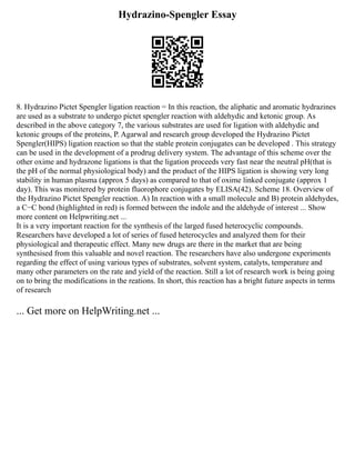 Hydrazino-Spengler Essay
8. Hydrazino Pictet Spengler ligation reaction = In this reaction, the aliphatic and aromatic hydrazines
are used as a substrate to undergo pictet spengler reaction with aldehydic and ketonic group. As
described in the above category 7, the various substrates are used for ligation with aldehydic and
ketonic groups of the proteins, P. Agarwal and research group developed the Hydrazino Pictet
Spengler(HIPS) ligation reaction so that the stable protein conjugates can be developed . This strategy
can be used in the development of a prodrug delivery system. The advantage of this scheme over the
other oxime and hydrazone ligations is that the ligation proceeds very fast near the neutral pH(that is
the pH of the normal physiological body) and the product of the HIPS ligation is showing very long
stability in human plasma (approx 5 days) as compared to that of oxime linked conjugate (approx 1
day). This was monitered by protein fluorophore conjugates by ELISA(42). Scheme 18. Overview of
the Hydrazino Pictet Spengler reaction. A) In reaction with a small molecule and B) protein aldehydes,
a C−C bond (highlighted in red) is formed between the indole and the aldehyde of interest ... Show
more content on Helpwriting.net ...
It is a very important reaction for the synthesis of the larged fused heterocyclic compounds.
Researchers have developed a lot of series of fused heterocycles and analyzed them for their
physiological and therapeutic effect. Many new drugs are there in the market that are being
synthesised from this valuable and novel reaction. The researchers have also undergone experiments
regarding the effect of using various types of substrates, solvent system, catalyts, temperature and
many other parameters on the rate and yield of the reaction. Still a lot of research work is being going
on to bring the modifications in the reations. In short, this reaction has a bright future aspects in terms
of research
... Get more on HelpWriting.net ...
 