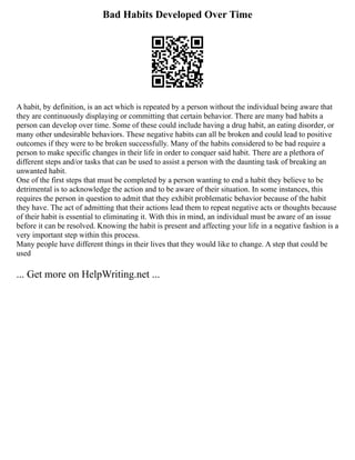 Bad Habits Developed Over Time
A habit, by definition, is an act which is repeated by a person without the individual being aware that
they are continuously displaying or committing that certain behavior. There are many bad habits a
person can develop over time. Some of these could include having a drug habit, an eating disorder, or
many other undesirable behaviors. These negative habits can all be broken and could lead to positive
outcomes if they were to be broken successfully. Many of the habits considered to be bad require a
person to make specific changes in their life in order to conquer said habit. There are a plethora of
different steps and/or tasks that can be used to assist a person with the daunting task of breaking an
unwanted habit.
One of the first steps that must be completed by a person wanting to end a habit they believe to be
detrimental is to acknowledge the action and to be aware of their situation. In some instances, this
requires the person in question to admit that they exhibit problematic behavior because of the habit
they have. The act of admitting that their actions lead them to repeat negative acts or thoughts because
of their habit is essential to eliminating it. With this in mind, an individual must be aware of an issue
before it can be resolved. Knowing the habit is present and affecting your life in a negative fashion is a
very important step within this process.
Many people have different things in their lives that they would like to change. A step that could be
used
... Get more on HelpWriting.net ...
 