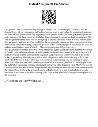 Textual Analysis Of The Martian
Last quarter I took a class called Psychology of Gender that I really enjoyed. The topics that we
discussed were all very interesting and had me wanting to go to every class for engaging discussions.
We were put into groups at the very beginning of the quarter. We had the same group throughout the
entire quarter, with these groups we lead class discussions and presented our final presentations. The
final assignment for this class was for each group to choose a film and watch it. While watching the
film we were to look and see if we could identify any particular discourses about gender that the film,
intentionally or unintentionally, displayed. We were tasked with looking back at some of the ideas we
had discussed in class, some of which ... Show more content on Helpwriting.net ...
As a psychological minded individual I have been given a great vocabulary both from the Psychology
of Gender class and many others to describe gender issues and power issues reflected in the world. I
had not however, written an assignment on gender and power issues in the world and in the media
before. Approaching this assignment with a sense of openness and excitement really reflects how
much of a difference it makes when you feel connected to the material you are learning in a class.
Since this assignment, not much has changed about me as a student. I find that if I am engaged with
the material of classes and with my classmates I will have a lot to discuss in class. My Psychology of
Gender class further proved to me that professors who are very open to different ideas and veering off
the planned topic promote the greatest learning and reflecting. I was able to reflect about societal
issues and norms more in the class than any other class before it because of the great atmosphere that
the professor
... Get more on HelpWriting.net ...
 