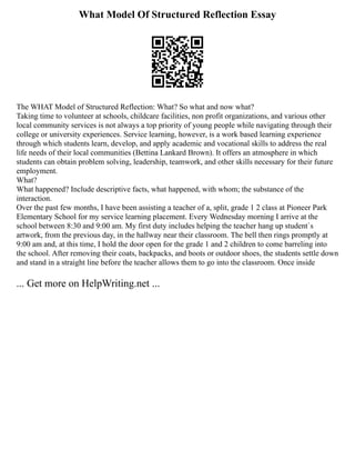 What Model Of Structured Reflection Essay
The WHAT Model of Structured Reflection: What? So what and now what?
Taking time to volunteer at schools, childcare facilities, non profit organizations, and various other
local community services is not always a top priority of young people while navigating through their
college or university experiences. Service learning, however, is a work based learning experience
through which students learn, develop, and apply academic and vocational skills to address the real
life needs of their local communities (Bettina Lankard Brown). It offers an atmosphere in which
students can obtain problem solving, leadership, teamwork, and other skills necessary for their future
employment.
What?
What happened? Include descriptive facts, what happened, with whom; the substance of the
interaction.
Over the past few months, I have been assisting a teacher of a, split, grade 1 2 class at Pioneer Park
Elementary School for my service learning placement. Every Wednesday morning I arrive at the
school between 8:30 and 9:00 am. My first duty includes helping the teacher hang up student`s
artwork, from the previous day, in the hallway near their classroom. The bell then rings promptly at
9:00 am and, at this time, I hold the door open for the grade 1 and 2 children to come barreling into
the school. After removing their coats, backpacks, and boots or outdoor shoes, the students settle down
and stand in a straight line before the teacher allows them to go into the classroom. Once inside
... Get more on HelpWriting.net ...
 