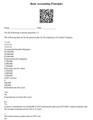 Basic Accounting Principles
Name: __________________________ Date: _____________
Use the following to answer questions 1 3:
The following data are for the pension plan for the employees of Lockett Company.
1/1/14
12/31/14
12/31/15
Accumulated benefit obligation
$2,500,000
$2,600,000
$3,400,000
Projected benefit obligation
2,700,000
2,800,000
3,700,000
Plan assets (at fair value)
2,300,000
3,000,000
3,300,000
AOCL net loss
0
480,000
500,000
Settlement rate (for year)
10%
9%
Expected rate of return (for year)
8%
7%
Lockett s contribution was $420,000 in 2015 and benefits paid were $375,000. Lockett estimates that
the average remaining service life is 15 years.
1.
The actual return on plan assets in 2015 was
A)
 