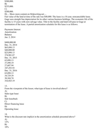 $300,000.
B)
$255,000.
C)
$200,000.
D) ... Show more content on Helpwriting.net ...
Fair value of the land at time of the sale was $40,000. The lease is a 10 year, noncancelable lease.
Gage uses straight line depreciation for its other various business holdings. The economic life of the
facility is 15 years with zero salvage value. Title to the facility and land will pass to Gage at
termination of the lease. A partial amortization schedule for this lease is as follows:
Payments Interest
Amortization
Balance
Jan. 2, 2014
$400,000.00
Dec. 31, 2014
$65,098.13
$40,000.00
$25,098.13
374,901.87
Dec. 31, 2015
65,098.13
37,490.19
27,607.94
347,293.93
Dec. 31, 2016
65,098.13
34,729.39
30,368.74
316,925.19
13.
From the viewpoint of the lessor, what type of lease is involved above?
A)
Sales type lease
B)
Sale leaseback
C)
Direct financing lease
D)
Operating lease
14.
What is the discount rate implicit in the amortization schedule presented above?
A)
12%
B)
10%
 