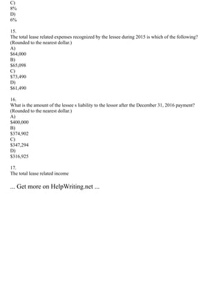 C)
8%
D)
6%
15.
The total lease related expenses recognized by the lessee during 2015 is which of the following?
(Rounded to the nearest dollar.)
A)
$64,000
B)
$65,098
C)
$73,490
D)
$61,490
16.
What is the amount of the lessee s liability to the lessor after the December 31, 2016 payment?
(Rounded to the nearest dollar.)
A)
$400,000
B)
$374,902
C)
$347,294
D)
$316,925
17.
The total lease related income
... Get more on HelpWriting.net ...
 
