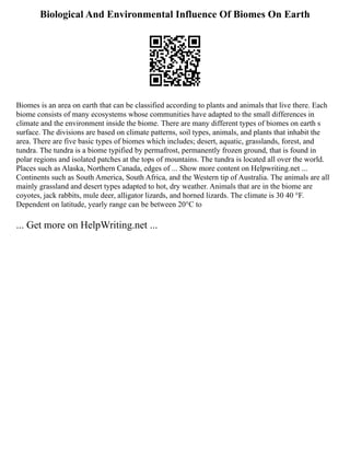 Biological And Environmental Influence Of Biomes On Earth
Biomes is an area on earth that can be classified according to plants and animals that live there. Each
biome consists of many ecosystems whose communities have adapted to the small differences in
climate and the environment inside the biome. There are many different types of biomes on earth s
surface. The divisions are based on climate patterns, soil types, animals, and plants that inhabit the
area. There are five basic types of biomes which includes; desert, aquatic, grasslands, forest, and
tundra. The tundra is a biome typified by permafrost, permanently frozen ground, that is found in
polar regions and isolated patches at the tops of mountains. The tundra is located all over the world.
Places such as Alaska, Northern Canada, edges of ... Show more content on Helpwriting.net ...
Continents such as South America, South Africa, and the Western tip of Australia. The animals are all
mainly grassland and desert types adapted to hot, dry weather. Animals that are in the biome are
coyotes, jack rabbits, mule deer, alligator lizards, and horned lizards. The climate is 30 40 °F.
Dependent on latitude, yearly range can be between 20°C to
... Get more on HelpWriting.net ...
 