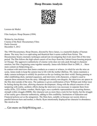 Hoop Dreams Analysis
Lorenzo de Medici
Film Analysis: Hoop Dreams (1994)
Written by Ann Kelsey
Cinema of the Real: Documentary Films
Paolo Grassini
December 5, 2012
The 1994 Documentary, Hoop Dreams, directed by Steve James, is a masterful display of human
drama. The story line is so captivating and theatrical that it seems crafted from fiction. The
Documentary boasts cinematic techniques and private investigating that rivals most film of this time
period. The film follows the high school careers of two boys from the Cabrini Green housing projects
in Chicago. The aggressive authenticity of cinema verite does not only peek through in character
emotion, but film s beginning came together naturally. James tells Robert Ebert in 2009, A ... Show
more content on Helpwriting.net ...
In contrast with interviews that James conducts as a source or witness, in which he sets the mise en
scene, James tends to keep the camera true to life with the mother (Bellour, 50). James maintains a
shaky camera technique to solidify his position as the eye looking into their world. During panning or
other establishing shots, narrated sequences, and interviews with characters, a tripod is used to
separate those moments from the story. Although not entirely non diegetic, the interviews are spaces in
the film shot outside of the story. The audience is given confirmation of how William and Arthur must
be feeling during this time, allowing character development. Along with the ethical concerns of not
tampering with reality, aesthetic efforts during the interviews was necessary to separate them from
reality (Ellis, 222) Arthur s mother, Sheila Agee, was a symbolic representation re occurring themes;
strength within struggle (IMDb). Her character acts as more then a rock for her family, but the struggle
of her reality gave character authenticity, adding to film credibility. Institutions of Education and
Financial policies act as the antagonists. The films hero, suitably so because our society draws a
parallel between hero and mother, is Sheila. Ryan intentionally displayed her character in abundance.
She stood as the
... Get more on HelpWriting.net ...
 