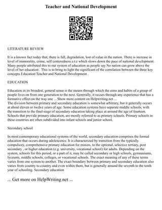 Teacher and National Development
LITERATURE REVIEW
It is a known fact today that, there is fall, degradation, lost of value in the nation. There is increase in
level of immorality, crime, self centeredness e.t.c which slows down the pace of national development.
Many people attributed this to our system of education as people say No nation can grow above the
level of her education . This is to bring to light the significant of the correlation between the three key
concepts Education Teacher and National Development .
EDUCATION
Education in its broadest, general sense is the means through which the aims and habits of a group of
people lives on from one generation to the next. Generally, it occurs through any experience that has a
formative effect on the way one ... Show more content on Helpwriting.net ...
The division between primary and secondary education is somewhat arbitrary, but it generally occurs
at about eleven or twelve years of age. Some education systems have separate middle schools, with
the transition to the final stage of secondary education taking place at around the age of fourteen.
Schools that provide primary education, are mostly referred to as primary schools. Primary schools in
these countries are often subdivided into infant schools and junior school.
Secondary school
In most contemporary educational systems of the world, secondary education comprises the formal
education that occurs during adolescence. It is characterized by transition from the typically
compulsory, comprehensive primary education for minors, to the optional, selective tertiary, post
secondary , or higher education (e.g. university, vocational school) for adults. Depending on the
system, schools for this period, or a part of it, may be called secondary or high schools, gymnasiums,
lyceums, middle schools, colleges, or vocational schools. The exact meaning of any of these terms
varies from one system to another. The exact boundary between primary and secondary education also
varies from country to country and even within them, but is generally around the seventh to the tenth
year of schooling. Secondary education
... Get more on HelpWriting.net ...
 