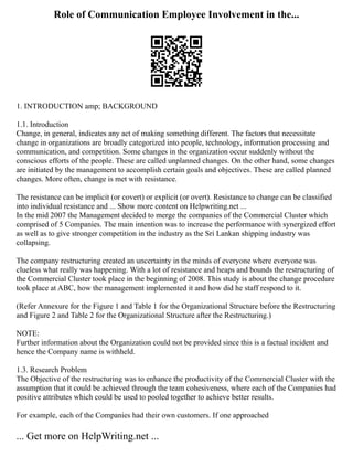 Role of Communication Employee Involvement in the...
1. INTRODUCTION amp; BACKGROUND
1.1. Introduction
Change, in general, indicates any act of making something different. The factors that necessitate
change in organizations are broadly categorized into people, technology, information processing and
communication, and competition. Some changes in the organization occur suddenly without the
conscious efforts of the people. These are called unplanned changes. On the other hand, some changes
are initiated by the management to accomplish certain goals and objectives. These are called planned
changes. More often, change is met with resistance.
The resistance can be implicit (or covert) or explicit (or overt). Resistance to change can be classified
into individual resistance and ... Show more content on Helpwriting.net ...
In the mid 2007 the Management decided to merge the companies of the Commercial Cluster which
comprised of 5 Companies. The main intention was to increase the performance with synergized effort
as well as to give stronger competition in the industry as the Sri Lankan shipping industry was
collapsing.
The company restructuring created an uncertainty in the minds of everyone where everyone was
clueless what really was happening. With a lot of resistance and heaps and bounds the restructuring of
the Commercial Cluster took place in the beginning of 2008. This study is about the change procedure
took place at ABC, how the management implemented it and how did he staff respond to it.
(Refer Annexure for the Figure 1 and Table 1 for the Organizational Structure before the Restructuring
and Figure 2 and Table 2 for the Organizational Structure after the Restructuring.)
NOTE:
Further information about the Organization could not be provided since this is a factual incident and
hence the Company name is withheld.
1.3. Research Problem
The Objective of the restructuring was to enhance the productivity of the Commercial Cluster with the
assumption that it could be achieved through the team cohesiveness, where each of the Companies had
positive attributes which could be used to pooled together to achieve better results.
For example, each of the Companies had their own customers. If one approached
... Get more on HelpWriting.net ...
 