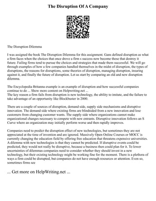 The Disruption Of A Company
The Disruption Dilemma
I was assigned the book The Disruption Dilemma for this assignment. Gans defined disruption as what
a firm faces when the choices that once drove a firm s success now become those that destroy it
future. Failing firms tend to pursue the choices and strategies that made them successful. We will go
through examples of how a few companies handled themselves in the midst of disruption, the types of
disruptions, the reasons for disruptions, some theories of disruption, managing disruption, insuring
against it, and finally the future of disruption. Let us start by comparing an old and new disruption
dilemma.
The Encyclopedia Britanna example is an example of disruption and how successful companies
continue to do ... Show more content on Helpwriting.net ...
The key reason a firm fails from disruption is new technology, the ability to imitate, and the failure to
take advantage of an opportunity like Blockbuster in 2000.
There are a couple of sources of disruption, demand side, supply side mechanisms and disruptive
innovation. The demand side where existing firms are blindsided from a new innovation and lose
customers from changing customer wants. The supply side where organizations cannot make
organizational changes necessary to compete with new entrants. Disruptive innovation follows an S
Curve where an organization may initially perform worse and then rapidly improves.
Companies need to predict the disruption effect of new technologies, but sometimes they are not
appreciated at the time of invention and are ignored. Massively Open Online Courses or MOCC is
currently changing the education field by offering free education that threatens expensive universities.
A dilemma with new technologies is that they cannot be predicted. If disruptive events could be
predicted, they would not really be disruptive, because a business then could plan for it. To lower
uncertainties of dilemmas companies need to consider whether they should invest in a new
technology, but their existing technology might be working fine for the moment. There is a plethora of
ways a firm could be disrupted, but companies do not have enough resources or attention. Even so,
sometimes firms see
... Get more on HelpWriting.net ...
 