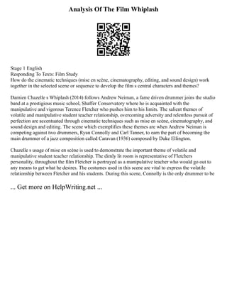 Analysis Of The Film Whiplash
Stage 1 English
Responding To Texts: Film Study
How do the cinematic techniques (mise en scène, cinematography, editing, and sound design) work
together in the selected scene or sequence to develop the film s central characters and themes?
Damien Chazelle s Whiplash (2014) follows Andrew Neiman, a fame driven drummer joins the studio
band at a prestigious music school, Shaffer Conservatory where he is acquainted with the
manipulative and vigorous Terence Fletcher who pushes him to his limits. The salient themes of
volatile and manipulative student teacher relationship, overcoming adversity and relentless pursuit of
perfection are accentuated through cinematic techniques such as mise en scène, cinematography, and
sound design and editing. The scene which exemplifies these themes are when Andrew Neiman is
competing against two drummers, Ryan Connolly and Carl Tanner, to earn the part of becoming the
main drummer of a jazz composition called Caravan (1936) composed by Duke Ellington.
Chazelle s usage of mise en scène is used to demonstrate the important theme of volatile and
manipulative student teacher relationship. The dimly lit room is representative of Fletchers
personality, throughout the film Fletcher is portrayed as a manipulative teacher who would go out to
any means to get what he desires. The costumes used in this scene are vital to express the volatile
relationship between Fletcher and his students. During this scene, Connolly is the only drummer to be
... Get more on HelpWriting.net ...
 