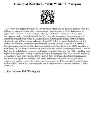 Diversity At Workplace Diversity Within The Workplace
1.0 Diversity at workplace Diversity is a very extensive subject and can be in any genre or class; it is
difficult to categorize because of its complex nature. According to Res (2012), diversity can be
represented as a variety of human aspects pertaining to different societies and cultures in the
workforce or can be explained tolerating the differences. On the contrary, diversity is a quest of
differences among human beings in safe, positive and nurturing surroundings and moves beyond
simple tolerance with acceptance and respect (Llopis 2011). It is important that in the twenty first
century, the hospitality industry is highly valued by the workforce due to high level of mobility
between and across the globe which has impacts on the workplace (Baum et al., 2007). According to
Ozbilgin (2008), diversity is one of the top global issues and requires management attention. There are
both benefits and challenges in managing diversity. However, Golnaz and Hoa (2002) stated that most
organizations agree that diversity is a reality and while managing the same, it can be either an asset or
a hindrance towards goals (Gleason 2004). Diversity helps the organization become proactive and
flexible to new aspects and scenarios (Pwc 2011). To manage a successful diverse workforce,
organisations need to promote self awareness, openness, clear headedness, adaptability, candour and
egalitarianism. This can be a challenging task due to complex human behaviour and biases (Parkin
2009). 2.0
... Get more on HelpWriting.net ...
 