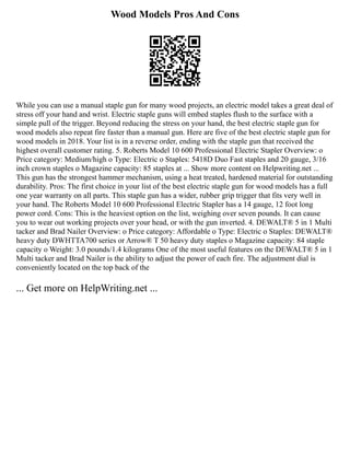 Wood Models Pros And Cons
While you can use a manual staple gun for many wood projects, an electric model takes a great deal of
stress off your hand and wrist. Electric staple guns will embed staples flush to the surface with a
simple pull of the trigger. Beyond reducing the stress on your hand, the best electric staple gun for
wood models also repeat fire faster than a manual gun. Here are five of the best electric staple gun for
wood models in 2018. Your list is in a reverse order, ending with the staple gun that received the
highest overall customer rating. 5. Roberts Model 10 600 Professional Electric Stapler Overview: o
Price category: Medium/high o Type: Electric o Staples: 5418D Duo Fast staples and 20 gauge, 3/16
inch crown staples o Magazine capacity: 85 staples at ... Show more content on Helpwriting.net ...
This gun has the strongest hammer mechanism, using a heat treated, hardened material for outstanding
durability. Pros: The first choice in your list of the best electric staple gun for wood models has a full
one year warranty on all parts. This staple gun has a wider, rubber grip trigger that fits very well in
your hand. The Roberts Model 10 600 Professional Electric Stapler has a 14 gauge, 12 foot long
power cord. Cons: This is the heaviest option on the list, weighing over seven pounds. It can cause
you to wear out working projects over your head, or with the gun inverted. 4. DEWALT® 5 in 1 Multi
tacker and Brad Nailer Overview: o Price category: Affordable o Type: Electric o Staples: DEWALT®
heavy duty DWHTTA700 series or Arrow® T 50 heavy duty staples o Magazine capacity: 84 staple
capacity o Weight: 3.0 pounds/1.4 kilograms One of the most useful features on the DEWALT® 5 in 1
Multi tacker and Brad Nailer is the ability to adjust the power of each fire. The adjustment dial is
conveniently located on the top back of the
... Get more on HelpWriting.net ...
 