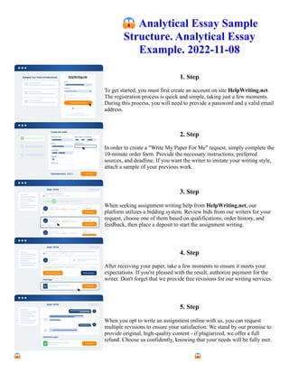 😱Analytical Essay Sample
Structure. Analytical Essay
Example. 2022-11-08
1. Step
To get started, you must first create an account on site HelpWriting.net.
The registration process is quick and simple, taking just a few moments.
During this process, you will need to provide a password and a valid email
address.
2. Step
In order to create a "Write My Paper For Me" request, simply complete the
10-minute order form. Provide the necessary instructions, preferred
sources, and deadline. If you want the writer to imitate your writing style,
attach a sample of your previous work.
3. Step
When seeking assignment writing help from HelpWriting.net, our
platform utilizes a bidding system. Review bids from our writers for your
request, choose one of them based on qualifications, order history, and
feedback, then place a deposit to start the assignment writing.
4. Step
After receiving your paper, take a few moments to ensure it meets your
expectations. If you're pleased with the result, authorize payment for the
writer. Don't forget that we provide free revisions for our writing services.
5. Step
When you opt to write an assignment online with us, you can request
multiple revisions to ensure your satisfaction. We stand by our promise to
provide original, high-quality content - if plagiarized, we offer a full
refund. Choose us confidently, knowing that your needs will be fully met.
😱Analytical Essay Sample Structure. Analytical Essay Example. 2022-11-08 😱Analytical Essay Sample
Structure. Analytical Essay Example. 2022-11-08
 