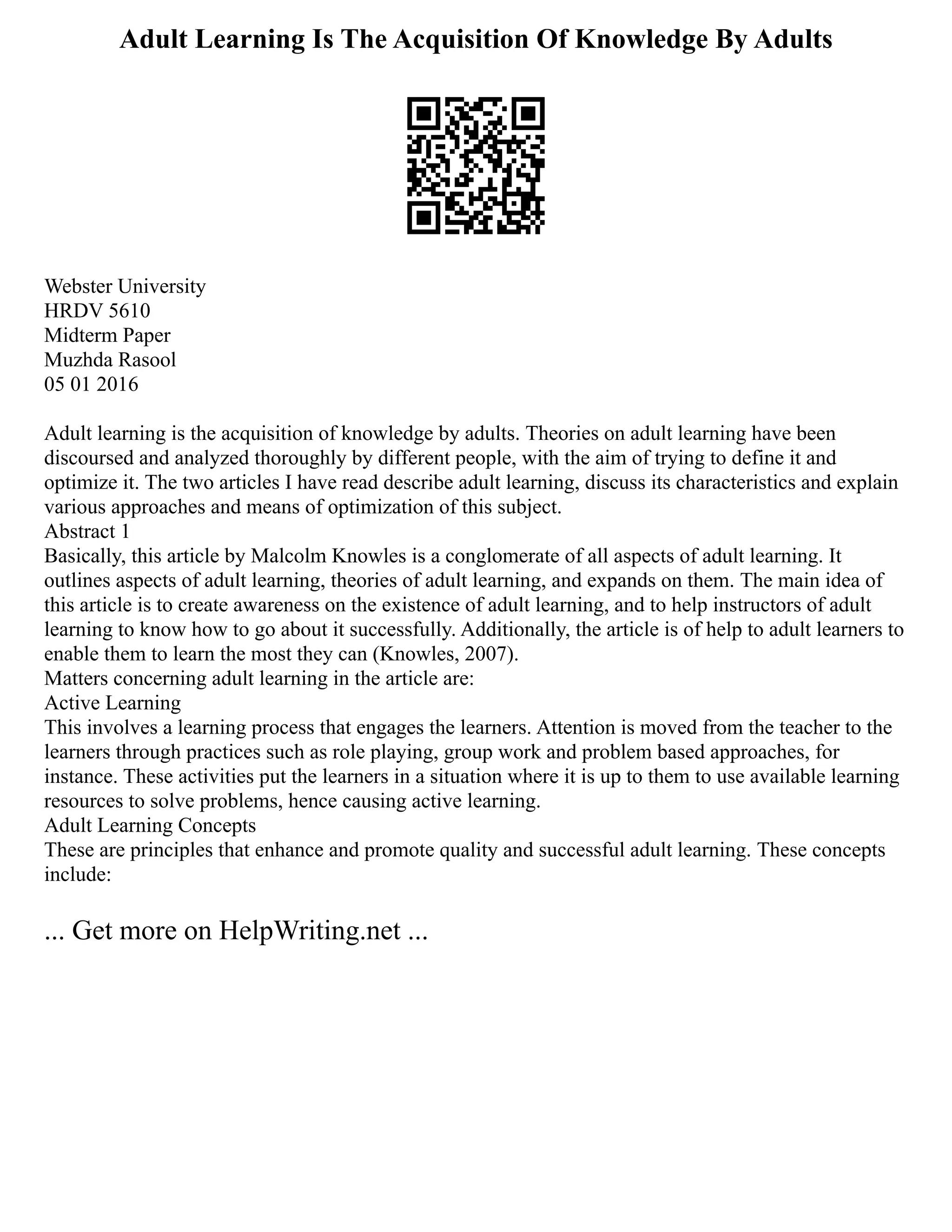 Adult Learning Is The Acquisition Of Knowledge By Adults
Webster University
HRDV 5610
Midterm Paper
Muzhda Rasool
05 01 2016
Adult learning is the acquisition of knowledge by adults. Theories on adult learning have been
discoursed and analyzed thoroughly by different people, with the aim of trying to define it and
optimize it. The two articles I have read describe adult learning, discuss its characteristics and explain
various approaches and means of optimization of this subject.
Abstract 1
Basically, this article by Malcolm Knowles is a conglomerate of all aspects of adult learning. It
outlines aspects of adult learning, theories of adult learning, and expands on them. The main idea of
this article is to create awareness on the existence of adult learning, and to help instructors of adult
learning to know how to go about it successfully. Additionally, the article is of help to adult learners to
enable them to learn the most they can (Knowles, 2007).
Matters concerning adult learning in the article are:
Active Learning
This involves a learning process that engages the learners. Attention is moved from the teacher to the
learners through practices such as role playing, group work and problem based approaches, for
instance. These activities put the learners in a situation where it is up to them to use available learning
resources to solve problems, hence causing active learning.
Adult Learning Concepts
These are principles that enhance and promote quality and successful adult learning. These concepts
include:
... Get more on HelpWriting.net ...
 