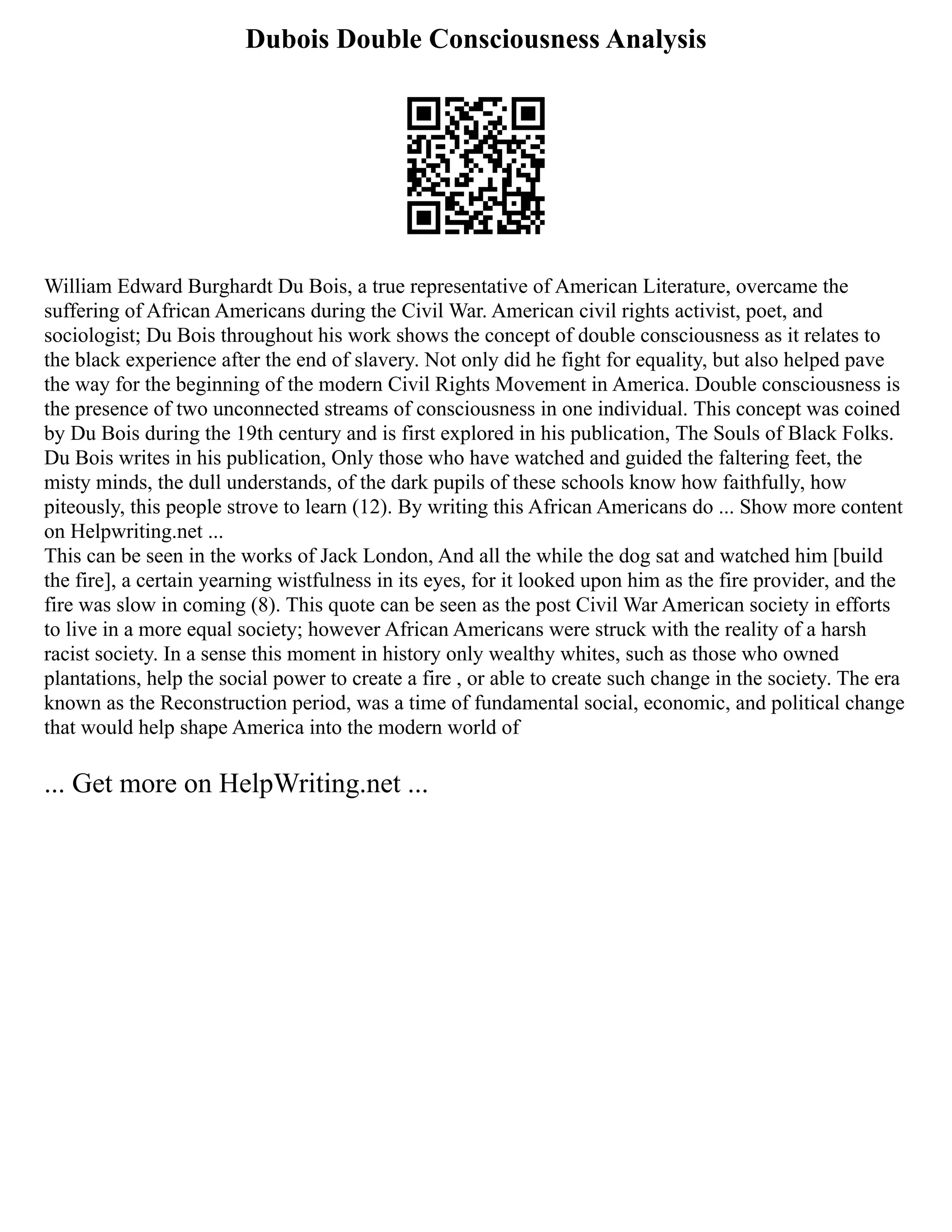 Dubois Double Consciousness Analysis
William Edward Burghardt Du Bois, a true representative of American Literature, overcame the
suffering of African Americans during the Civil War. American civil rights activist, poet, and
sociologist; Du Bois throughout his work shows the concept of double consciousness as it relates to
the black experience after the end of slavery. Not only did he fight for equality, but also helped pave
the way for the beginning of the modern Civil Rights Movement in America. Double consciousness is
the presence of two unconnected streams of consciousness in one individual. This concept was coined
by Du Bois during the 19th century and is first explored in his publication, The Souls of Black Folks.
Du Bois writes in his publication, Only those who have watched and guided the faltering feet, the
misty minds, the dull understands, of the dark pupils of these schools know how faithfully, how
piteously, this people strove to learn (12). By writing this African Americans do ... Show more content
on Helpwriting.net ...
This can be seen in the works of Jack London, And all the while the dog sat and watched him [build
the fire], a certain yearning wistfulness in its eyes, for it looked upon him as the fire provider, and the
fire was slow in coming (8). This quote can be seen as the post Civil War American society in efforts
to live in a more equal society; however African Americans were struck with the reality of a harsh
racist society. In a sense this moment in history only wealthy whites, such as those who owned
plantations, help the social power to create a fire , or able to create such change in the society. The era
known as the Reconstruction period, was a time of fundamental social, economic, and political change
that would help shape America into the modern world of
... Get more on HelpWriting.net ...
 