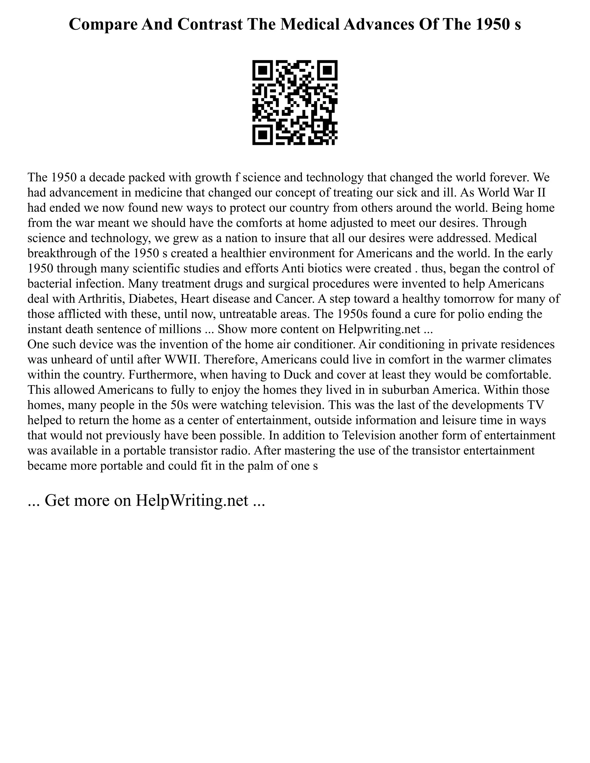 Compare And Contrast The Medical Advances Of The 1950 s
The 1950 a decade packed with growth f science and technology that changed the world forever. We
had advancement in medicine that changed our concept of treating our sick and ill. As World War II
had ended we now found new ways to protect our country from others around the world. Being home
from the war meant we should have the comforts at home adjusted to meet our desires. Through
science and technology, we grew as a nation to insure that all our desires were addressed. Medical
breakthrough of the 1950 s created a healthier environment for Americans and the world. In the early
1950 through many scientific studies and efforts Anti biotics were created . thus, began the control of
bacterial infection. Many treatment drugs and surgical procedures were invented to help Americans
deal with Arthritis, Diabetes, Heart disease and Cancer. A step toward a healthy tomorrow for many of
those afflicted with these, until now, untreatable areas. The 1950s found a cure for polio ending the
instant death sentence of millions ... Show more content on Helpwriting.net ...
One such device was the invention of the home air conditioner. Air conditioning in private residences
was unheard of until after WWII. Therefore, Americans could live in comfort in the warmer climates
within the country. Furthermore, when having to Duck and cover at least they would be comfortable.
This allowed Americans to fully to enjoy the homes they lived in in suburban America. Within those
homes, many people in the 50s were watching television. This was the last of the developments TV
helped to return the home as a center of entertainment, outside information and leisure time in ways
that would not previously have been possible. In addition to Television another form of entertainment
was available in a portable transistor radio. After mastering the use of the transistor entertainment
became more portable and could fit in the palm of one s
... Get more on HelpWriting.net ...
 