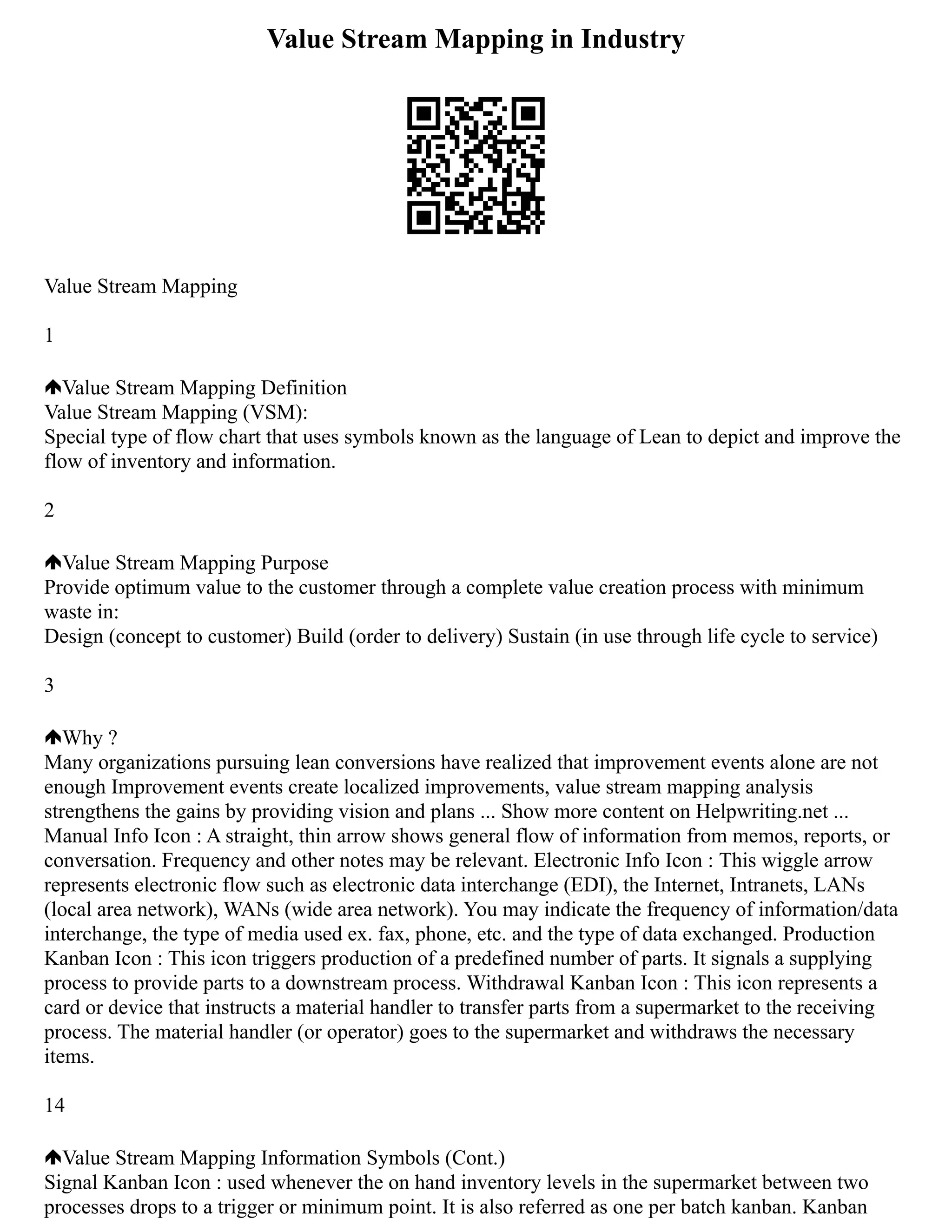 Value Stream Mapping in Industry
Value Stream Mapping
1
Value Stream Mapping Definition
Value Stream Mapping (VSM):
Special type of flow chart that uses symbols known as the language of Lean to depict and improve the
flow of inventory and information.
2
Value Stream Mapping Purpose
Provide optimum value to the customer through a complete value creation process with minimum
waste in:
Design (concept to customer) Build (order to delivery) Sustain (in use through life cycle to service)
3
Why ?
Many organizations pursuing lean conversions have realized that improvement events alone are not
enough Improvement events create localized improvements, value stream mapping analysis
strengthens the gains by providing vision and plans ... Show more content on Helpwriting.net ...
Manual Info Icon : A straight, thin arrow shows general flow of information from memos, reports, or
conversation. Frequency and other notes may be relevant. Electronic Info Icon : This wiggle arrow
represents electronic flow such as electronic data interchange (EDI), the Internet, Intranets, LANs
(local area network), WANs (wide area network). You may indicate the frequency of information/data
interchange, the type of media used ex. fax, phone, etc. and the type of data exchanged. Production
Kanban Icon : This icon triggers production of a predefined number of parts. It signals a supplying
process to provide parts to a downstream process. Withdrawal Kanban Icon : This icon represents a
card or device that instructs a material handler to transfer parts from a supermarket to the receiving
process. The material handler (or operator) goes to the supermarket and withdraws the necessary
items.
14
Value Stream Mapping Information Symbols (Cont.)
Signal Kanban Icon : used whenever the on hand inventory levels in the supermarket between two
processes drops to a trigger or minimum point. It is also referred as one per batch kanban. Kanban
 