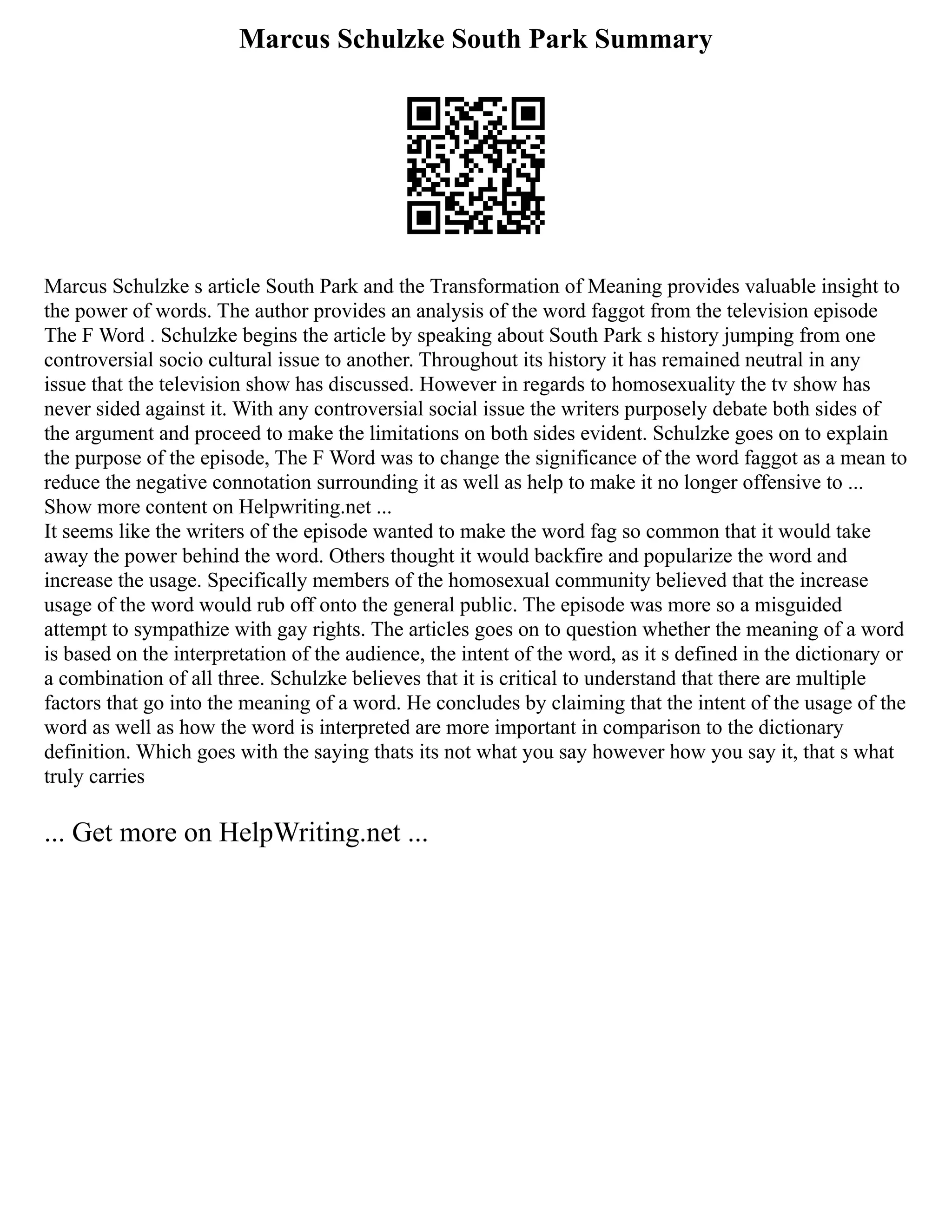 Marcus Schulzke South Park Summary
Marcus Schulzke s article South Park and the Transformation of Meaning provides valuable insight to
the power of words. The author provides an analysis of the word faggot from the television episode
The F Word . Schulzke begins the article by speaking about South Park s history jumping from one
controversial socio cultural issue to another. Throughout its history it has remained neutral in any
issue that the television show has discussed. However in regards to homosexuality the tv show has
never sided against it. With any controversial social issue the writers purposely debate both sides of
the argument and proceed to make the limitations on both sides evident. Schulzke goes on to explain
the purpose of the episode, The F Word was to change the significance of the word faggot as a mean to
reduce the negative connotation surrounding it as well as help to make it no longer offensive to ...
Show more content on Helpwriting.net ...
It seems like the writers of the episode wanted to make the word fag so common that it would take
away the power behind the word. Others thought it would backfire and popularize the word and
increase the usage. Specifically members of the homosexual community believed that the increase
usage of the word would rub off onto the general public. The episode was more so a misguided
attempt to sympathize with gay rights. The articles goes on to question whether the meaning of a word
is based on the interpretation of the audience, the intent of the word, as it s defined in the dictionary or
a combination of all three. Schulzke believes that it is critical to understand that there are multiple
factors that go into the meaning of a word. He concludes by claiming that the intent of the usage of the
word as well as how the word is interpreted are more important in comparison to the dictionary
definition. Which goes with the saying thats its not what you say however how you say it, that s what
truly carries
... Get more on HelpWriting.net ...
 