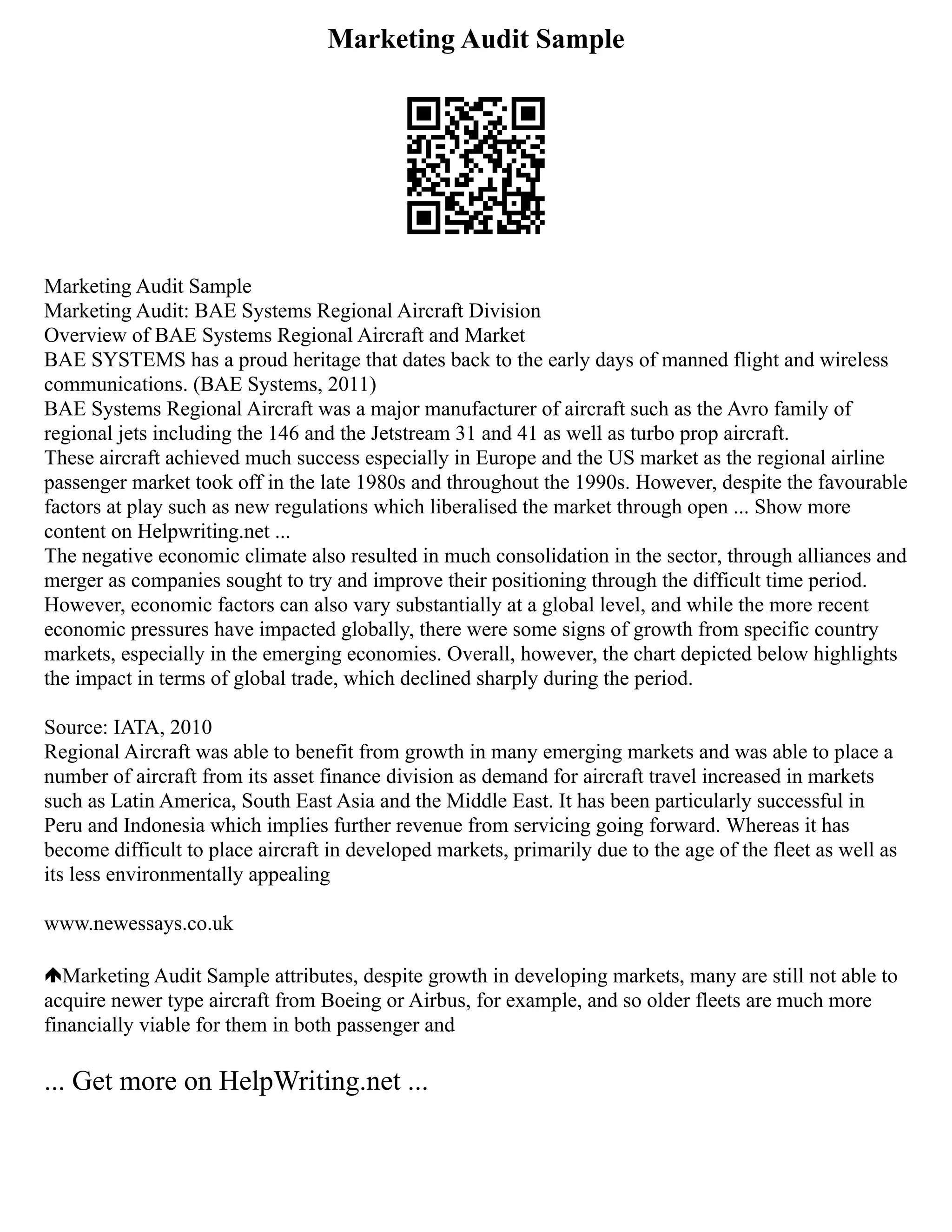 Marketing Audit Sample
Marketing Audit Sample
Marketing Audit: BAE Systems Regional Aircraft Division
Overview of BAE Systems Regional Aircraft and Market
BAE SYSTEMS has a proud heritage that dates back to the early days of manned flight and wireless
communications. (BAE Systems, 2011)
BAE Systems Regional Aircraft was a major manufacturer of aircraft such as the Avro family of
regional jets including the 146 and the Jetstream 31 and 41 as well as turbo prop aircraft.
These aircraft achieved much success especially in Europe and the US market as the regional airline
passenger market took off in the late 1980s and throughout the 1990s. However, despite the favourable
factors at play such as new regulations which liberalised the market through open ... Show more
content on Helpwriting.net ...
The negative economic climate also resulted in much consolidation in the sector, through alliances and
merger as companies sought to try and improve their positioning through the difficult time period.
However, economic factors can also vary substantially at a global level, and while the more recent
economic pressures have impacted globally, there were some signs of growth from specific country
markets, especially in the emerging economies. Overall, however, the chart depicted below highlights
the impact in terms of global trade, which declined sharply during the period.
Source: IATA, 2010
Regional Aircraft was able to benefit from growth in many emerging markets and was able to place a
number of aircraft from its asset finance division as demand for aircraft travel increased in markets
such as Latin America, South East Asia and the Middle East. It has been particularly successful in
Peru and Indonesia which implies further revenue from servicing going forward. Whereas it has
become difficult to place aircraft in developed markets, primarily due to the age of the fleet as well as
its less environmentally appealing
www.newessays.co.uk
Marketing Audit Sample attributes, despite growth in developing markets, many are still not able to
acquire newer type aircraft from Boeing or Airbus, for example, and so older fleets are much more
financially viable for them in both passenger and
... Get more on HelpWriting.net ...
 