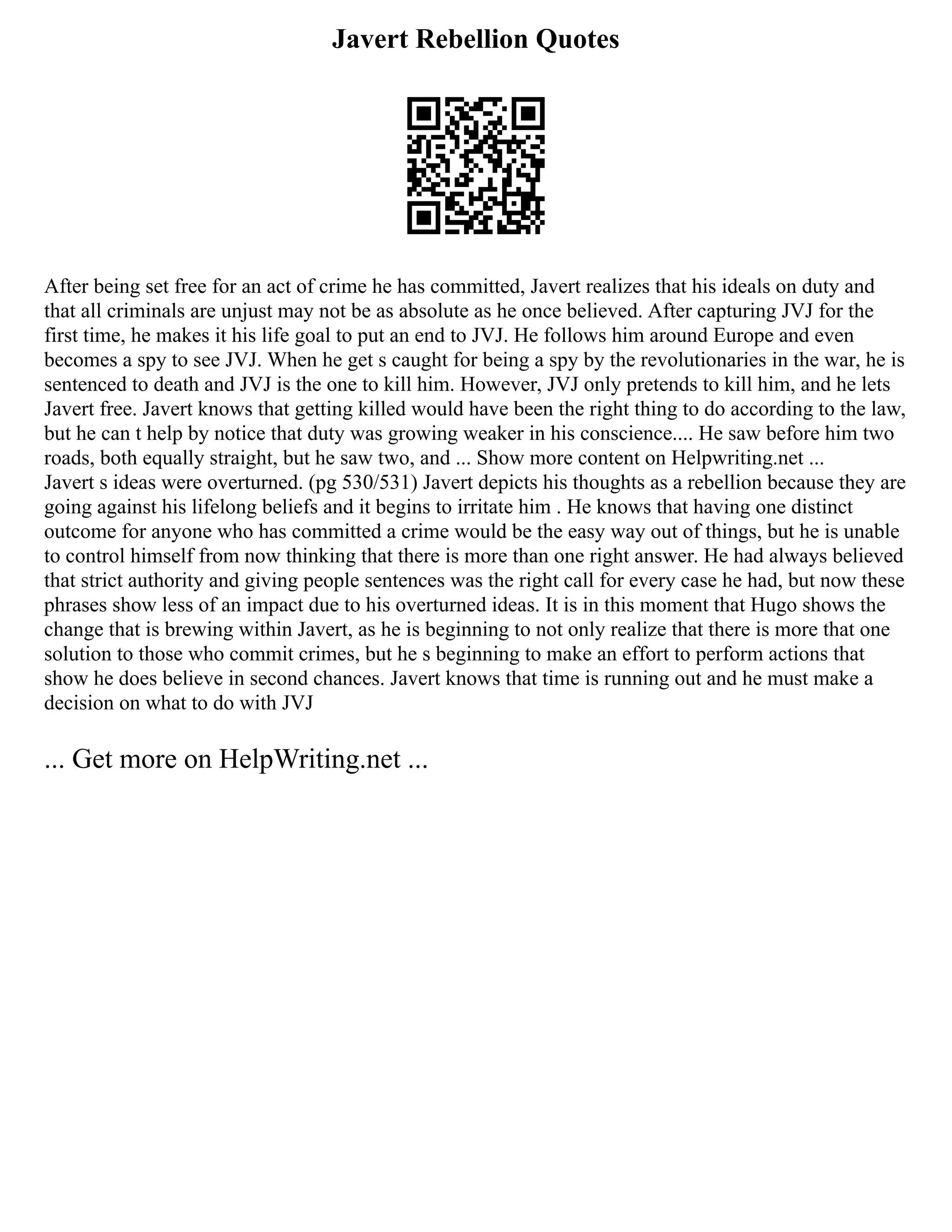 Javert Rebellion Quotes
After being set free for an act of crime he has committed, Javert realizes that his ideals on duty and
that all criminals are unjust may not be as absolute as he once believed. After capturing JVJ for the
first time, he makes it his life goal to put an end to JVJ. He follows him around Europe and even
becomes a spy to see JVJ. When he get s caught for being a spy by the revolutionaries in the war, he is
sentenced to death and JVJ is the one to kill him. However, JVJ only pretends to kill him, and he lets
Javert free. Javert knows that getting killed would have been the right thing to do according to the law,
but he can t help by notice that duty was growing weaker in his conscience.... He saw before him two
roads, both equally straight, but he saw two, and ... Show more content on Helpwriting.net ...
Javert s ideas were overturned. (pg 530/531) Javert depicts his thoughts as a rebellion because they are
going against his lifelong beliefs and it begins to irritate him . He knows that having one distinct
outcome for anyone who has committed a crime would be the easy way out of things, but he is unable
to control himself from now thinking that there is more than one right answer. He had always believed
that strict authority and giving people sentences was the right call for every case he had, but now these
phrases show less of an impact due to his overturned ideas. It is in this moment that Hugo shows the
change that is brewing within Javert, as he is beginning to not only realize that there is more that one
solution to those who commit crimes, but he s beginning to make an effort to perform actions that
show he does believe in second chances. Javert knows that time is running out and he must make a
decision on what to do with JVJ
... Get more on HelpWriting.net ...
 