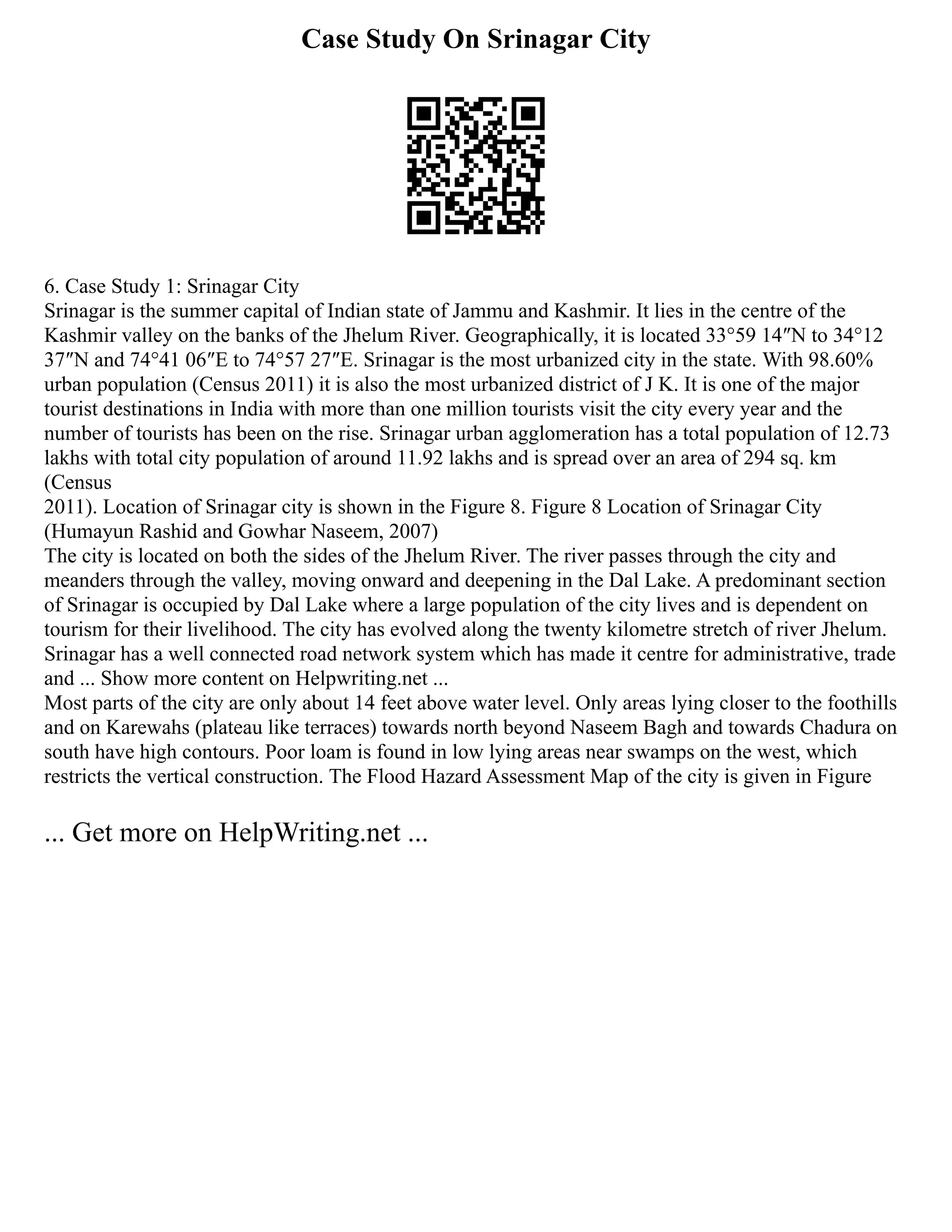 Case Study On Srinagar City
6. Case Study 1: Srinagar City
Srinagar is the summer capital of Indian state of Jammu and Kashmir. It lies in the centre of the
Kashmir valley on the banks of the Jhelum River. Geographically, it is located 33°59 14″N to 34°12
37″N and 74°41 06″E to 74°57 27″E. Srinagar is the most urbanized city in the state. With 98.60%
urban population (Census 2011) it is also the most urbanized district of J K. It is one of the major
tourist destinations in India with more than one million tourists visit the city every year and the
number of tourists has been on the rise. Srinagar urban agglomeration has a total population of 12.73
lakhs with total city population of around 11.92 lakhs and is spread over an area of 294 sq. km
(Census
2011). Location of Srinagar city is shown in the Figure 8. Figure 8 Location of Srinagar City
(Humayun Rashid and Gowhar Naseem, 2007)
The city is located on both the sides of the Jhelum River. The river passes through the city and
meanders through the valley, moving onward and deepening in the Dal Lake. A predominant section
of Srinagar is occupied by Dal Lake where a large population of the city lives and is dependent on
tourism for their livelihood. The city has evolved along the twenty kilometre stretch of river Jhelum.
Srinagar has a well connected road network system which has made it centre for administrative, trade
and ... Show more content on Helpwriting.net ...
Most parts of the city are only about 14 feet above water level. Only areas lying closer to the foothills
and on Karewahs (plateau like terraces) towards north beyond Naseem Bagh and towards Chadura on
south have high contours. Poor loam is found in low lying areas near swamps on the west, which
restricts the vertical construction. The Flood Hazard Assessment Map of the city is given in Figure
... Get more on HelpWriting.net ...
 