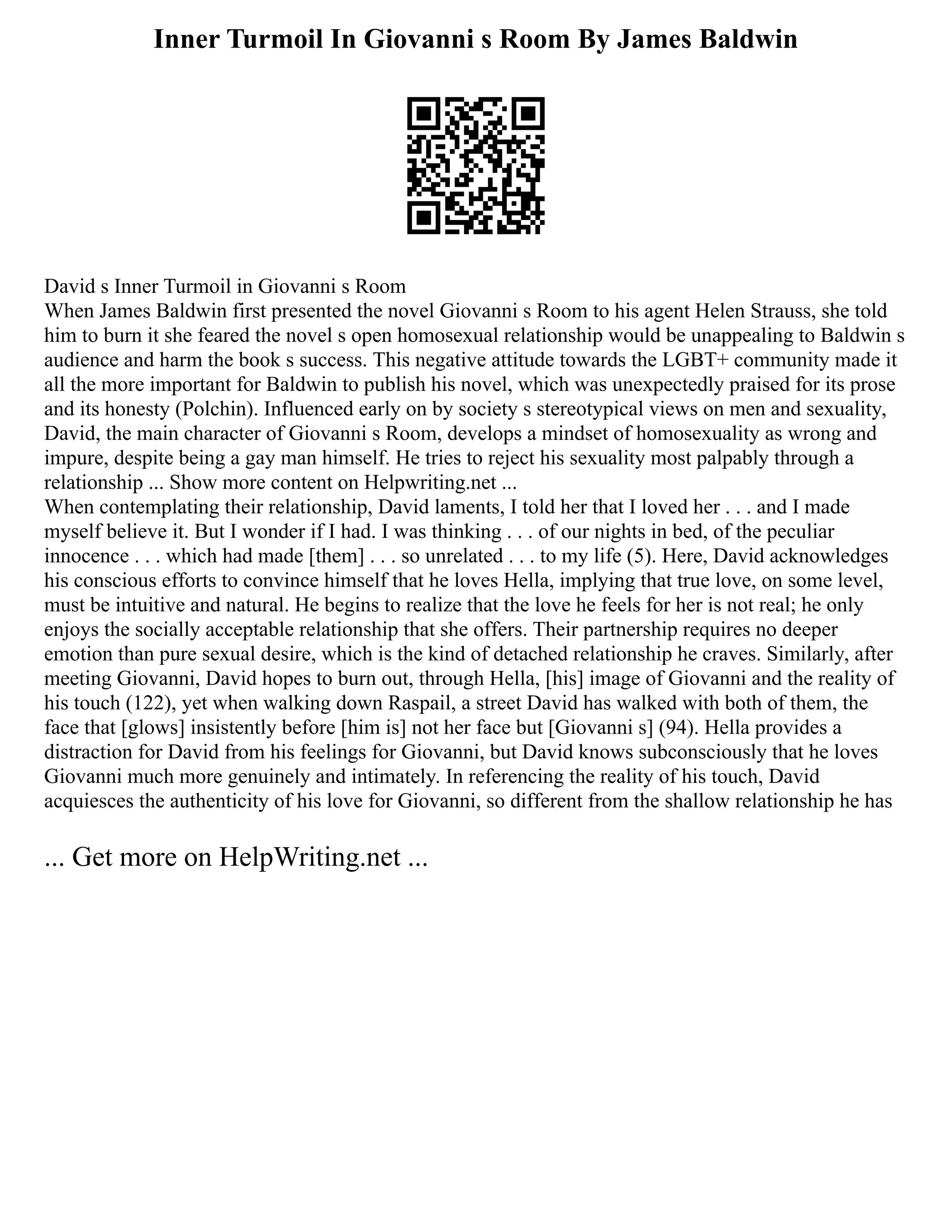 Inner Turmoil In Giovanni s Room By James Baldwin
David s Inner Turmoil in Giovanni s Room
When James Baldwin first presented the novel Giovanni s Room to his agent Helen Strauss, she told
him to burn it she feared the novel s open homosexual relationship would be unappealing to Baldwin s
audience and harm the book s success. This negative attitude towards the LGBT+ community made it
all the more important for Baldwin to publish his novel, which was unexpectedly praised for its prose
and its honesty (Polchin). Influenced early on by society s stereotypical views on men and sexuality,
David, the main character of Giovanni s Room, develops a mindset of homosexuality as wrong and
impure, despite being a gay man himself. He tries to reject his sexuality most palpably through a
relationship ... Show more content on Helpwriting.net ...
When contemplating their relationship, David laments, I told her that I loved her . . . and I made
myself believe it. But I wonder if I had. I was thinking . . . of our nights in bed, of the peculiar
innocence . . . which had made [them] . . . so unrelated . . . to my life (5). Here, David acknowledges
his conscious efforts to convince himself that he loves Hella, implying that true love, on some level,
must be intuitive and natural. He begins to realize that the love he feels for her is not real; he only
enjoys the socially acceptable relationship that she offers. Their partnership requires no deeper
emotion than pure sexual desire, which is the kind of detached relationship he craves. Similarly, after
meeting Giovanni, David hopes to burn out, through Hella, [his] image of Giovanni and the reality of
his touch (122), yet when walking down Raspail, a street David has walked with both of them, the
face that [glows] insistently before [him is] not her face but [Giovanni s] (94). Hella provides a
distraction for David from his feelings for Giovanni, but David knows subconsciously that he loves
Giovanni much more genuinely and intimately. In referencing the reality of his touch, David
acquiesces the authenticity of his love for Giovanni, so different from the shallow relationship he has
... Get more on HelpWriting.net ...
 