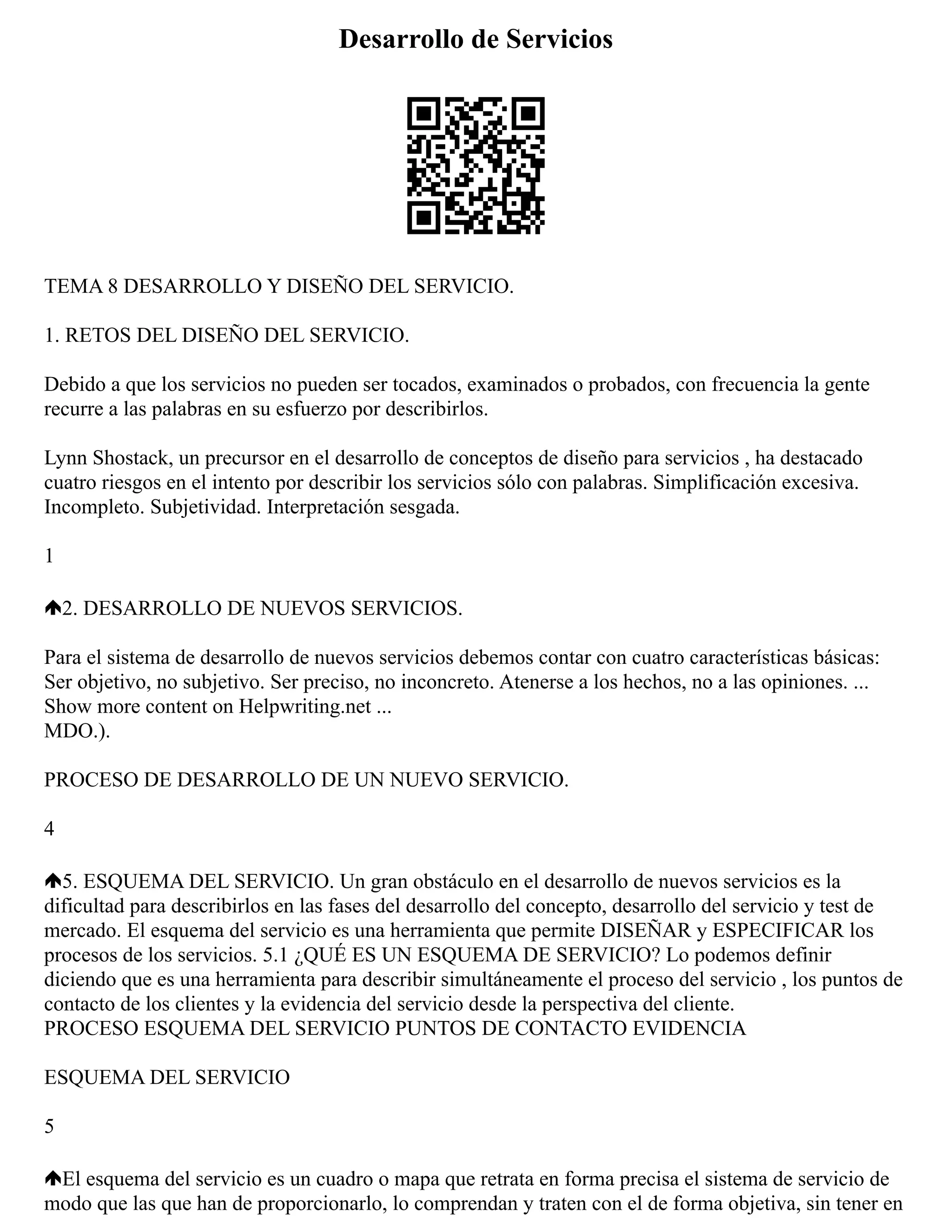 Desarrollo de Servicios
TEMA 8 DESARROLLO Y DISEÑO DEL SERVICIO.
1. RETOS DEL DISEÑO DEL SERVICIO.
Debido a que los servicios no pueden ser tocados, examinados o probados, con frecuencia la gente
recurre a las palabras en su esfuerzo por describirlos.
Lynn Shostack, un precursor en el desarrollo de conceptos de diseño para servicios , ha destacado
cuatro riesgos en el intento por describir los servicios sólo con palabras. Simplificación excesiva.
Incompleto. Subjetividad. Interpretación sesgada.
1
2. DESARROLLO DE NUEVOS SERVICIOS.
Para el sistema de desarrollo de nuevos servicios debemos contar con cuatro características básicas:
Ser objetivo, no subjetivo. Ser preciso, no inconcreto. Atenerse a los hechos, no a las opiniones. ...
Show more content on Helpwriting.net ...
MDO.).
PROCESO DE DESARROLLO DE UN NUEVO SERVICIO.
4
5. ESQUEMA DEL SERVICIO. Un gran obstáculo en el desarrollo de nuevos servicios es la
dificultad para describirlos en las fases del desarrollo del concepto, desarrollo del servicio y test de
mercado. El esquema del servicio es una herramienta que permite DISEÑAR y ESPECIFICAR los
procesos de los servicios. 5.1 ¿QUÉ ES UN ESQUEMA DE SERVICIO? Lo podemos definir
diciendo que es una herramienta para describir simultáneamente el proceso del servicio , los puntos de
contacto de los clientes y la evidencia del servicio desde la perspectiva del cliente.
PROCESO ESQUEMA DEL SERVICIO PUNTOS DE CONTACTO EVIDENCIA
ESQUEMA DEL SERVICIO
5
El esquema del servicio es un cuadro o mapa que retrata en forma precisa el sistema de servicio de
modo que las que han de proporcionarlo, lo comprendan y traten con el de forma objetiva, sin tener en
 
