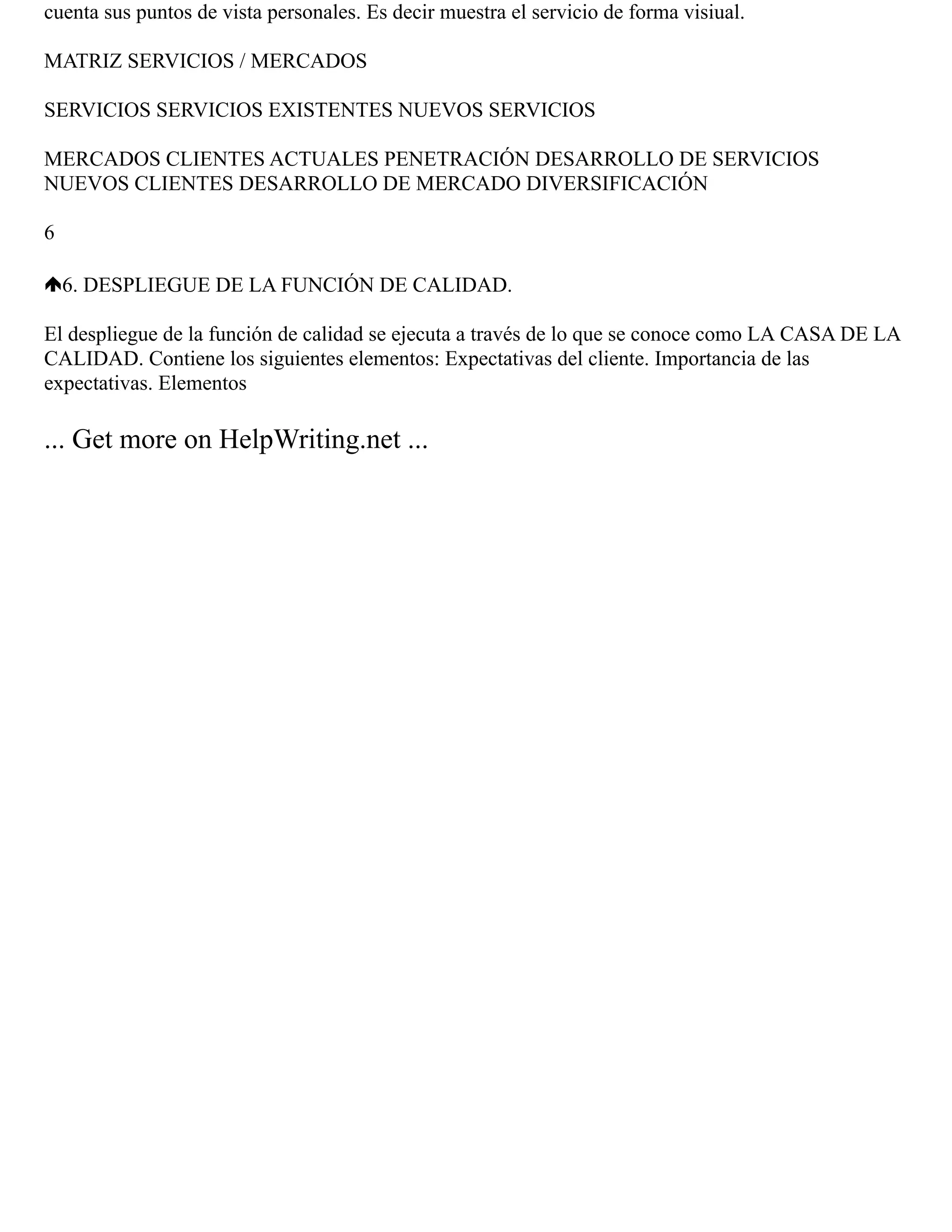 cuenta sus puntos de vista personales. Es decir muestra el servicio de forma visiual.
MATRIZ SERVICIOS / MERCADOS
SERVICIOS SERVICIOS EXISTENTES NUEVOS SERVICIOS
MERCADOS CLIENTES ACTUALES PENETRACIÓN DESARROLLO DE SERVICIOS
NUEVOS CLIENTES DESARROLLO DE MERCADO DIVERSIFICACIÓN
6
6. DESPLIEGUE DE LA FUNCIÓN DE CALIDAD.
El despliegue de la función de calidad se ejecuta a través de lo que se conoce como LA CASA DE LA
CALIDAD. Contiene los siguientes elementos: Expectativas del cliente. Importancia de las
expectativas. Elementos
... Get more on HelpWriting.net ...
 
