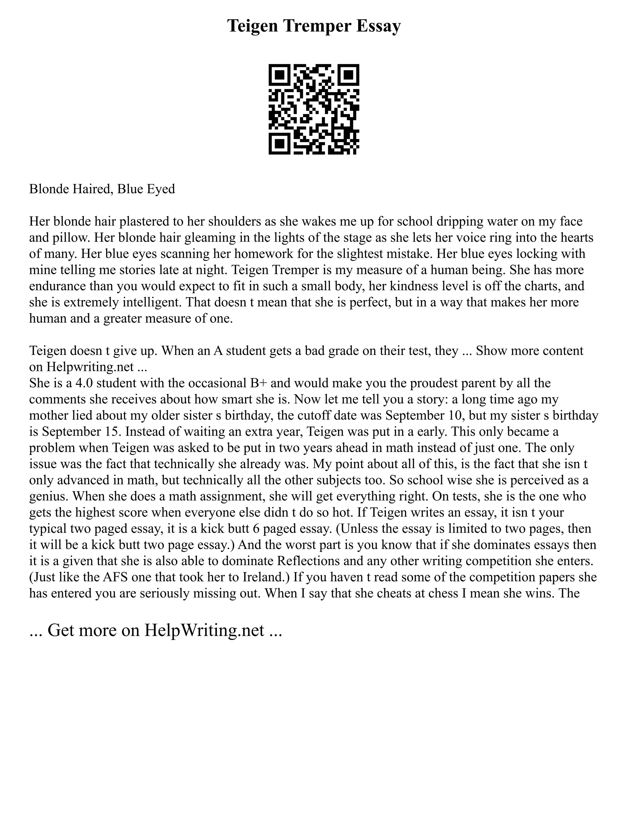 Teigen Tremper Essay
Blonde Haired, Blue Eyed
Her blonde hair plastered to her shoulders as she wakes me up for school dripping water on my face
and pillow. Her blonde hair gleaming in the lights of the stage as she lets her voice ring into the hearts
of many. Her blue eyes scanning her homework for the slightest mistake. Her blue eyes locking with
mine telling me stories late at night. Teigen Tremper is my measure of a human being. She has more
endurance than you would expect to fit in such a small body, her kindness level is off the charts, and
she is extremely intelligent. That doesn t mean that she is perfect, but in a way that makes her more
human and a greater measure of one.
Teigen doesn t give up. When an A student gets a bad grade on their test, they ... Show more content
on Helpwriting.net ...
She is a 4.0 student with the occasional B+ and would make you the proudest parent by all the
comments she receives about how smart she is. Now let me tell you a story: a long time ago my
mother lied about my older sister s birthday, the cutoff date was September 10, but my sister s birthday
is September 15. Instead of waiting an extra year, Teigen was put in a early. This only became a
problem when Teigen was asked to be put in two years ahead in math instead of just one. The only
issue was the fact that technically she already was. My point about all of this, is the fact that she isn t
only advanced in math, but technically all the other subjects too. So school wise she is perceived as a
genius. When she does a math assignment, she will get everything right. On tests, she is the one who
gets the highest score when everyone else didn t do so hot. If Teigen writes an essay, it isn t your
typical two paged essay, it is a kick butt 6 paged essay. (Unless the essay is limited to two pages, then
it will be a kick butt two page essay.) And the worst part is you know that if she dominates essays then
it is a given that she is also able to dominate Reflections and any other writing competition she enters.
(Just like the AFS one that took her to Ireland.) If you haven t read some of the competition papers she
has entered you are seriously missing out. When I say that she cheats at chess I mean she wins. The
... Get more on HelpWriting.net ...
 