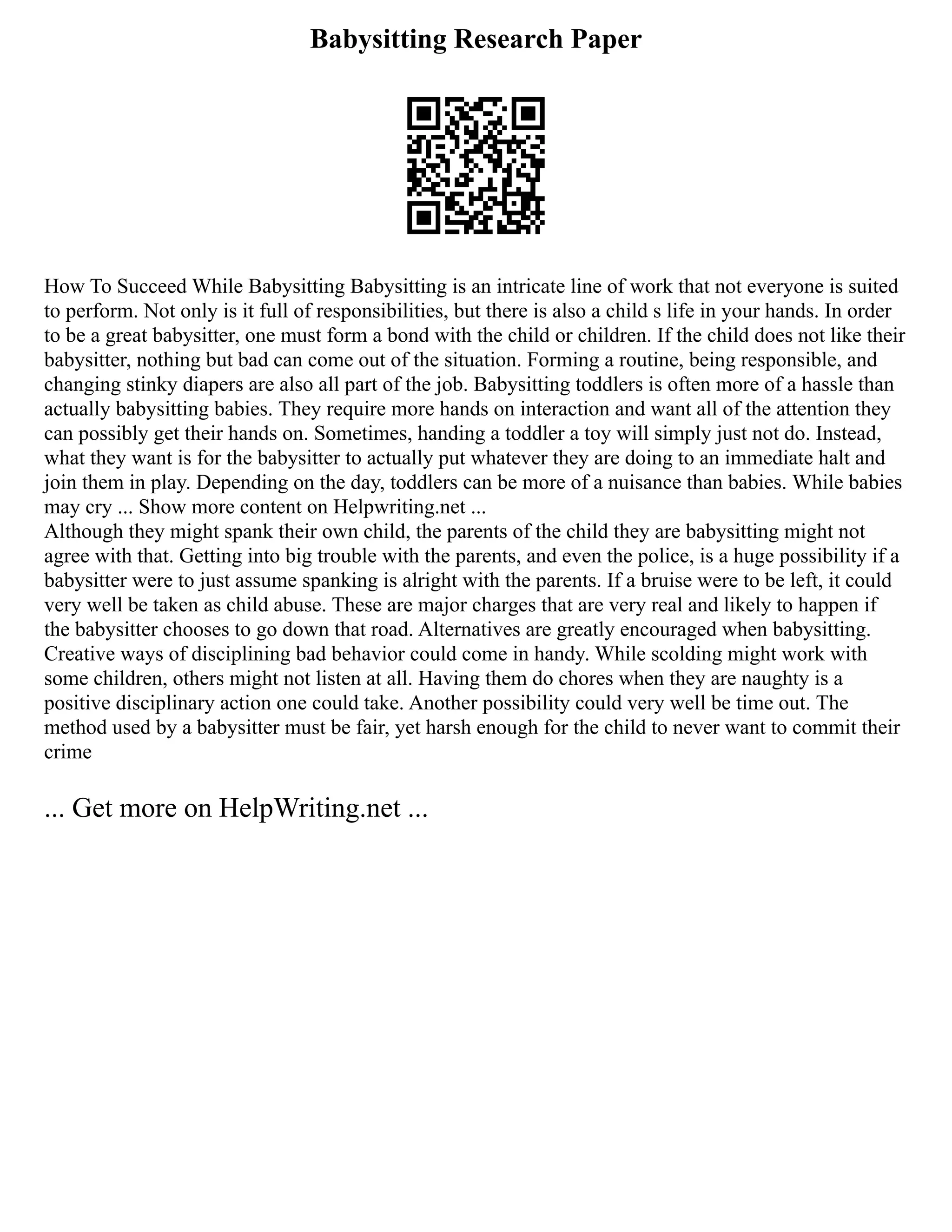 Babysitting Research Paper
How To Succeed While Babysitting Babysitting is an intricate line of work that not everyone is suited
to perform. Not only is it full of responsibilities, but there is also a child s life in your hands. In order
to be a great babysitter, one must form a bond with the child or children. If the child does not like their
babysitter, nothing but bad can come out of the situation. Forming a routine, being responsible, and
changing stinky diapers are also all part of the job. Babysitting toddlers is often more of a hassle than
actually babysitting babies. They require more hands on interaction and want all of the attention they
can possibly get their hands on. Sometimes, handing a toddler a toy will simply just not do. Instead,
what they want is for the babysitter to actually put whatever they are doing to an immediate halt and
join them in play. Depending on the day, toddlers can be more of a nuisance than babies. While babies
may cry ... Show more content on Helpwriting.net ...
Although they might spank their own child, the parents of the child they are babysitting might not
agree with that. Getting into big trouble with the parents, and even the police, is a huge possibility if a
babysitter were to just assume spanking is alright with the parents. If a bruise were to be left, it could
very well be taken as child abuse. These are major charges that are very real and likely to happen if
the babysitter chooses to go down that road. Alternatives are greatly encouraged when babysitting.
Creative ways of disciplining bad behavior could come in handy. While scolding might work with
some children, others might not listen at all. Having them do chores when they are naughty is a
positive disciplinary action one could take. Another possibility could very well be time out. The
method used by a babysitter must be fair, yet harsh enough for the child to never want to commit their
crime
... Get more on HelpWriting.net ...
 