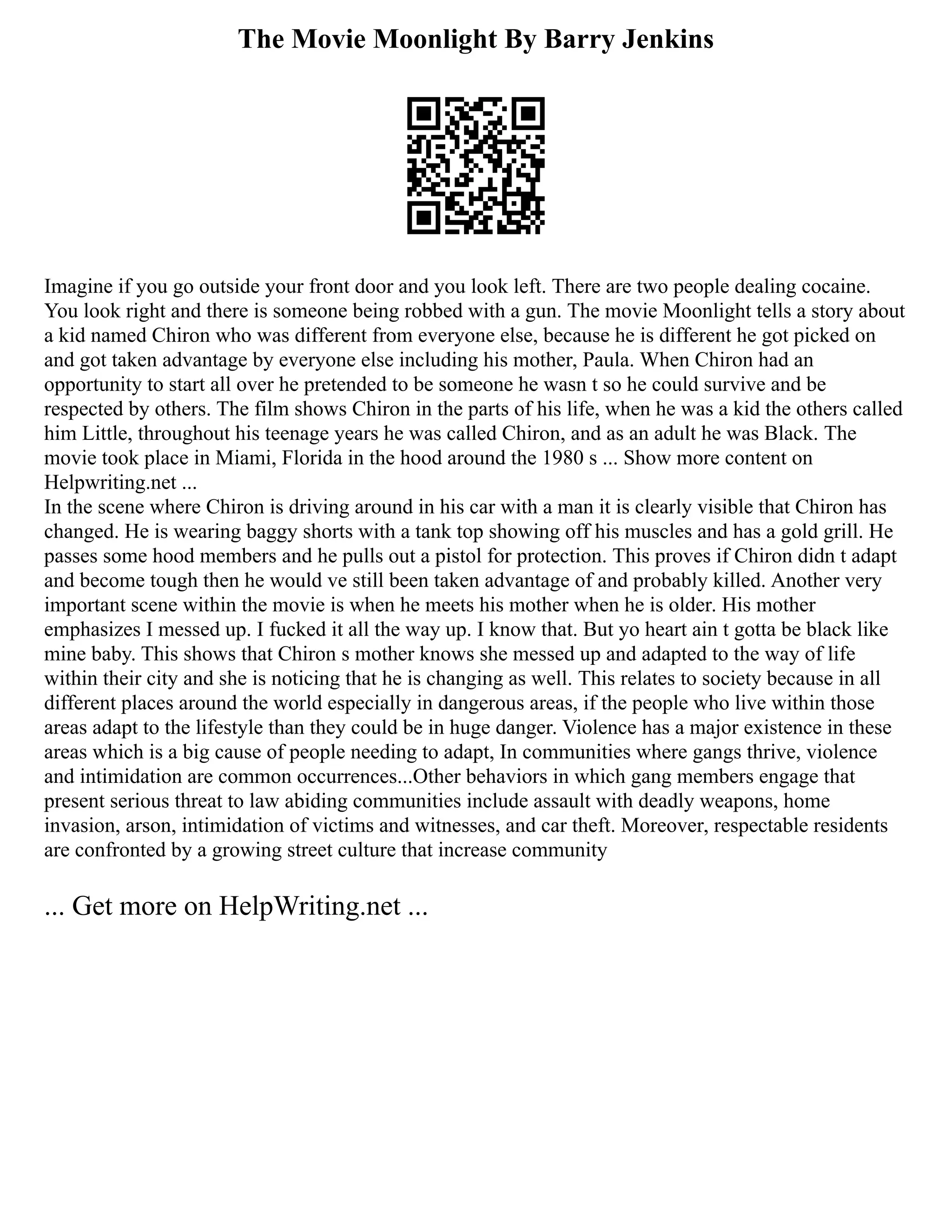 The Movie Moonlight By Barry Jenkins
Imagine if you go outside your front door and you look left. There are two people dealing cocaine.
You look right and there is someone being robbed with a gun. The movie Moonlight tells a story about
a kid named Chiron who was different from everyone else, because he is different he got picked on
and got taken advantage by everyone else including his mother, Paula. When Chiron had an
opportunity to start all over he pretended to be someone he wasn t so he could survive and be
respected by others. The film shows Chiron in the parts of his life, when he was a kid the others called
him Little, throughout his teenage years he was called Chiron, and as an adult he was Black. The
movie took place in Miami, Florida in the hood around the 1980 s ... Show more content on
Helpwriting.net ...
In the scene where Chiron is driving around in his car with a man it is clearly visible that Chiron has
changed. He is wearing baggy shorts with a tank top showing off his muscles and has a gold grill. He
passes some hood members and he pulls out a pistol for protection. This proves if Chiron didn t adapt
and become tough then he would ve still been taken advantage of and probably killed. Another very
important scene within the movie is when he meets his mother when he is older. His mother
emphasizes I messed up. I fucked it all the way up. I know that. But yo heart ain t gotta be black like
mine baby. This shows that Chiron s mother knows she messed up and adapted to the way of life
within their city and she is noticing that he is changing as well. This relates to society because in all
different places around the world especially in dangerous areas, if the people who live within those
areas adapt to the lifestyle than they could be in huge danger. Violence has a major existence in these
areas which is a big cause of people needing to adapt, In communities where gangs thrive, violence
and intimidation are common occurrences...Other behaviors in which gang members engage that
present serious threat to law abiding communities include assault with deadly weapons, home
invasion, arson, intimidation of victims and witnesses, and car theft. Moreover, respectable residents
are confronted by a growing street culture that increase community
... Get more on HelpWriting.net ...
 