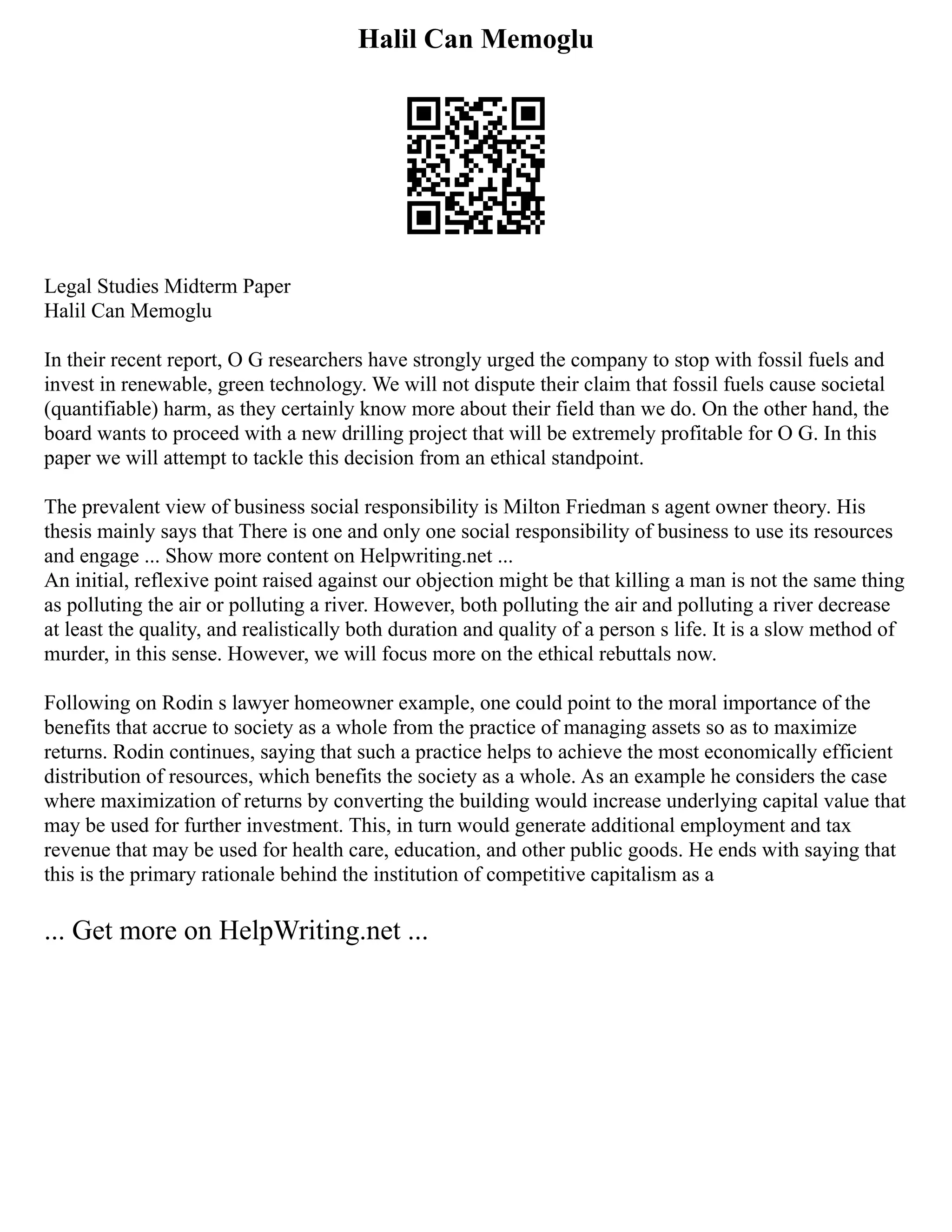 Halil Can Memoglu
Legal Studies Midterm Paper
Halil Can Memoglu
In their recent report, O G researchers have strongly urged the company to stop with fossil fuels and
invest in renewable, green technology. We will not dispute their claim that fossil fuels cause societal
(quantifiable) harm, as they certainly know more about their field than we do. On the other hand, the
board wants to proceed with a new drilling project that will be extremely profitable for O G. In this
paper we will attempt to tackle this decision from an ethical standpoint.
The prevalent view of business social responsibility is Milton Friedman s agent owner theory. His
thesis mainly says that There is one and only one social responsibility of business to use its resources
and engage ... Show more content on Helpwriting.net ...
An initial, reflexive point raised against our objection might be that killing a man is not the same thing
as polluting the air or polluting a river. However, both polluting the air and polluting a river decrease
at least the quality, and realistically both duration and quality of a person s life. It is a slow method of
murder, in this sense. However, we will focus more on the ethical rebuttals now.
Following on Rodin s lawyer homeowner example, one could point to the moral importance of the
benefits that accrue to society as a whole from the practice of managing assets so as to maximize
returns. Rodin continues, saying that such a practice helps to achieve the most economically efficient
distribution of resources, which benefits the society as a whole. As an example he considers the case
where maximization of returns by converting the building would increase underlying capital value that
may be used for further investment. This, in turn would generate additional employment and tax
revenue that may be used for health care, education, and other public goods. He ends with saying that
this is the primary rationale behind the institution of competitive capitalism as a
... Get more on HelpWriting.net ...
 