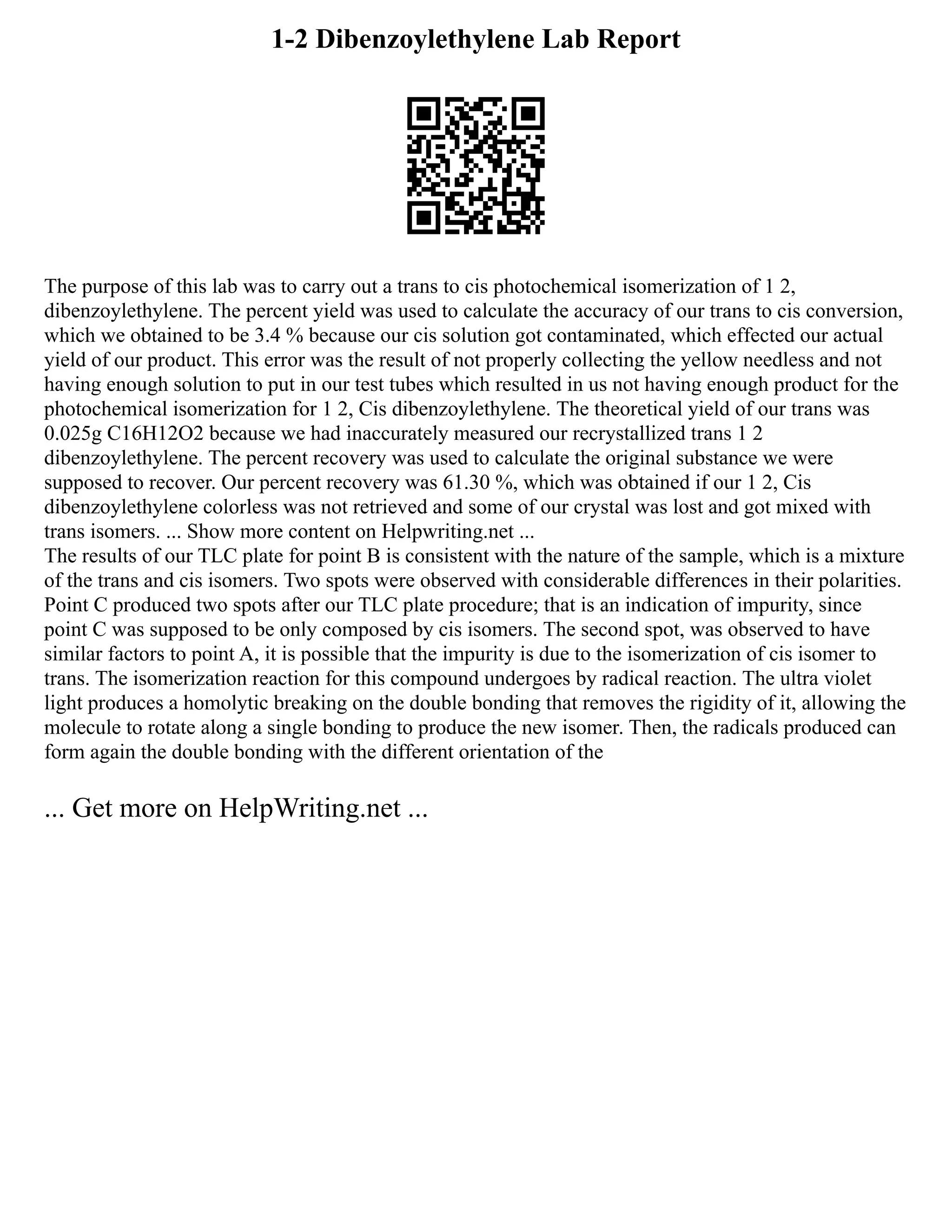 1-2 Dibenzoylethylene Lab Report
The purpose of this lab was to carry out a trans to cis photochemical isomerization of 1 2,
dibenzoylethylene. The percent yield was used to calculate the accuracy of our trans to cis conversion,
which we obtained to be 3.4 % because our cis solution got contaminated, which effected our actual
yield of our product. This error was the result of not properly collecting the yellow needless and not
having enough solution to put in our test tubes which resulted in us not having enough product for the
photochemical isomerization for 1 2, Cis dibenzoylethylene. The theoretical yield of our trans was
0.025g C16H12O2 because we had inaccurately measured our recrystallized trans 1 2
dibenzoylethylene. The percent recovery was used to calculate the original substance we were
supposed to recover. Our percent recovery was 61.30 %, which was obtained if our 1 2, Cis
dibenzoylethylene colorless was not retrieved and some of our crystal was lost and got mixed with
trans isomers. ... Show more content on Helpwriting.net ...
The results of our TLC plate for point B is consistent with the nature of the sample, which is a mixture
of the trans and cis isomers. Two spots were observed with considerable differences in their polarities.
Point C produced two spots after our TLC plate procedure; that is an indication of impurity, since
point C was supposed to be only composed by cis isomers. The second spot, was observed to have
similar factors to point A, it is possible that the impurity is due to the isomerization of cis isomer to
trans. The isomerization reaction for this compound undergoes by radical reaction. The ultra violet
light produces a homolytic breaking on the double bonding that removes the rigidity of it, allowing the
molecule to rotate along a single bonding to produce the new isomer. Then, the radicals produced can
form again the double bonding with the different orientation of the
... Get more on HelpWriting.net ...
 