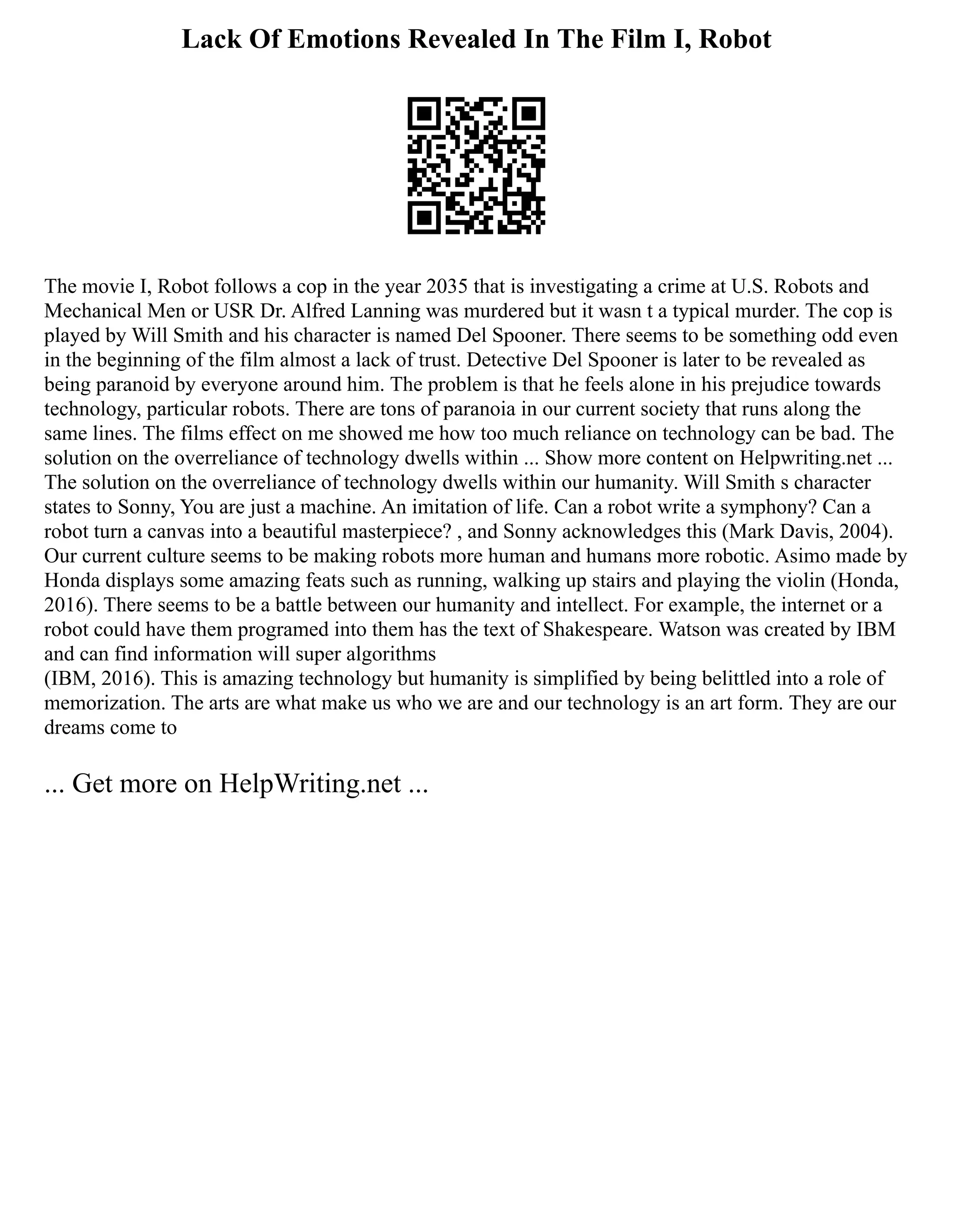 Lack Of Emotions Revealed In The Film I, Robot
The movie I, Robot follows a cop in the year 2035 that is investigating a crime at U.S. Robots and
Mechanical Men or USR Dr. Alfred Lanning was murdered but it wasn t a typical murder. The cop is
played by Will Smith and his character is named Del Spooner. There seems to be something odd even
in the beginning of the film almost a lack of trust. Detective Del Spooner is later to be revealed as
being paranoid by everyone around him. The problem is that he feels alone in his prejudice towards
technology, particular robots. There are tons of paranoia in our current society that runs along the
same lines. The films effect on me showed me how too much reliance on technology can be bad. The
solution on the overreliance of technology dwells within ... Show more content on Helpwriting.net ...
The solution on the overreliance of technology dwells within our humanity. Will Smith s character
states to Sonny, You are just a machine. An imitation of life. Can a robot write a symphony? Can a
robot turn a canvas into a beautiful masterpiece? , and Sonny acknowledges this (Mark Davis, 2004).
Our current culture seems to be making robots more human and humans more robotic. Asimo made by
Honda displays some amazing feats such as running, walking up stairs and playing the violin (Honda,
2016). There seems to be a battle between our humanity and intellect. For example, the internet or a
robot could have them programed into them has the text of Shakespeare. Watson was created by IBM
and can find information will super algorithms
(IBM, 2016). This is amazing technology but humanity is simplified by being belittled into a role of
memorization. The arts are what make us who we are and our technology is an art form. They are our
dreams come to
... Get more on HelpWriting.net ...
 