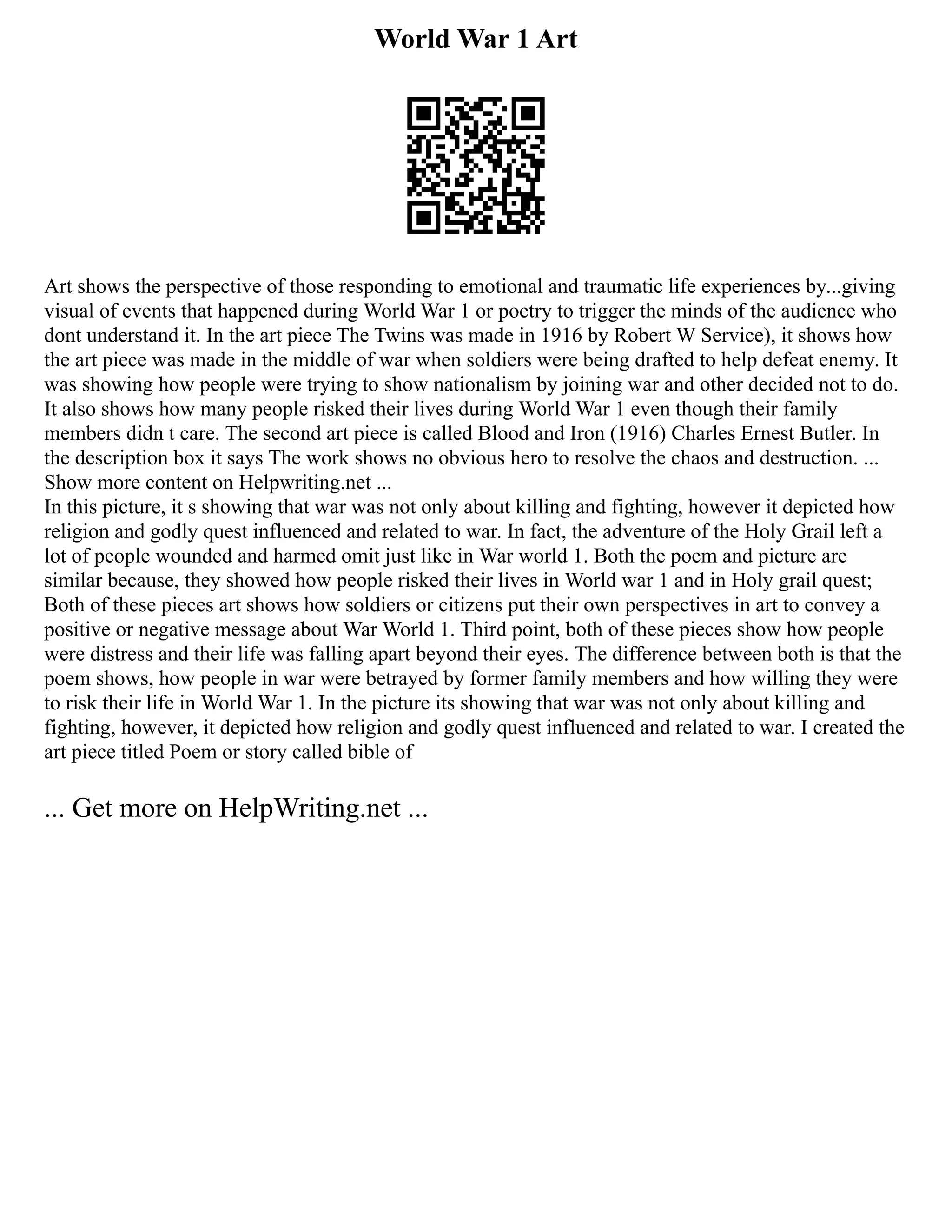 World War 1 Art
Art shows the perspective of those responding to emotional and traumatic life experiences by...giving
visual of events that happened during World War 1 or poetry to trigger the minds of the audience who
dont understand it. In the art piece The Twins was made in 1916 by Robert W Service), it shows how
the art piece was made in the middle of war when soldiers were being drafted to help defeat enemy. It
was showing how people were trying to show nationalism by joining war and other decided not to do.
It also shows how many people risked their lives during World War 1 even though their family
members didn t care. The second art piece is called Blood and Iron (1916) Charles Ernest Butler. In
the description box it says The work shows no obvious hero to resolve the chaos and destruction. ...
Show more content on Helpwriting.net ...
In this picture, it s showing that war was not only about killing and fighting, however it depicted how
religion and godly quest influenced and related to war. In fact, the adventure of the Holy Grail left a
lot of people wounded and harmed omit just like in War world 1. Both the poem and picture are
similar because, they showed how people risked their lives in World war 1 and in Holy grail quest;
Both of these pieces art shows how soldiers or citizens put their own perspectives in art to convey a
positive or negative message about War World 1. Third point, both of these pieces show how people
were distress and their life was falling apart beyond their eyes. The difference between both is that the
poem shows, how people in war were betrayed by former family members and how willing they were
to risk their life in World War 1. In the picture its showing that war was not only about killing and
fighting, however, it depicted how religion and godly quest influenced and related to war. I created the
art piece titled Poem or story called bible of
... Get more on HelpWriting.net ...
 