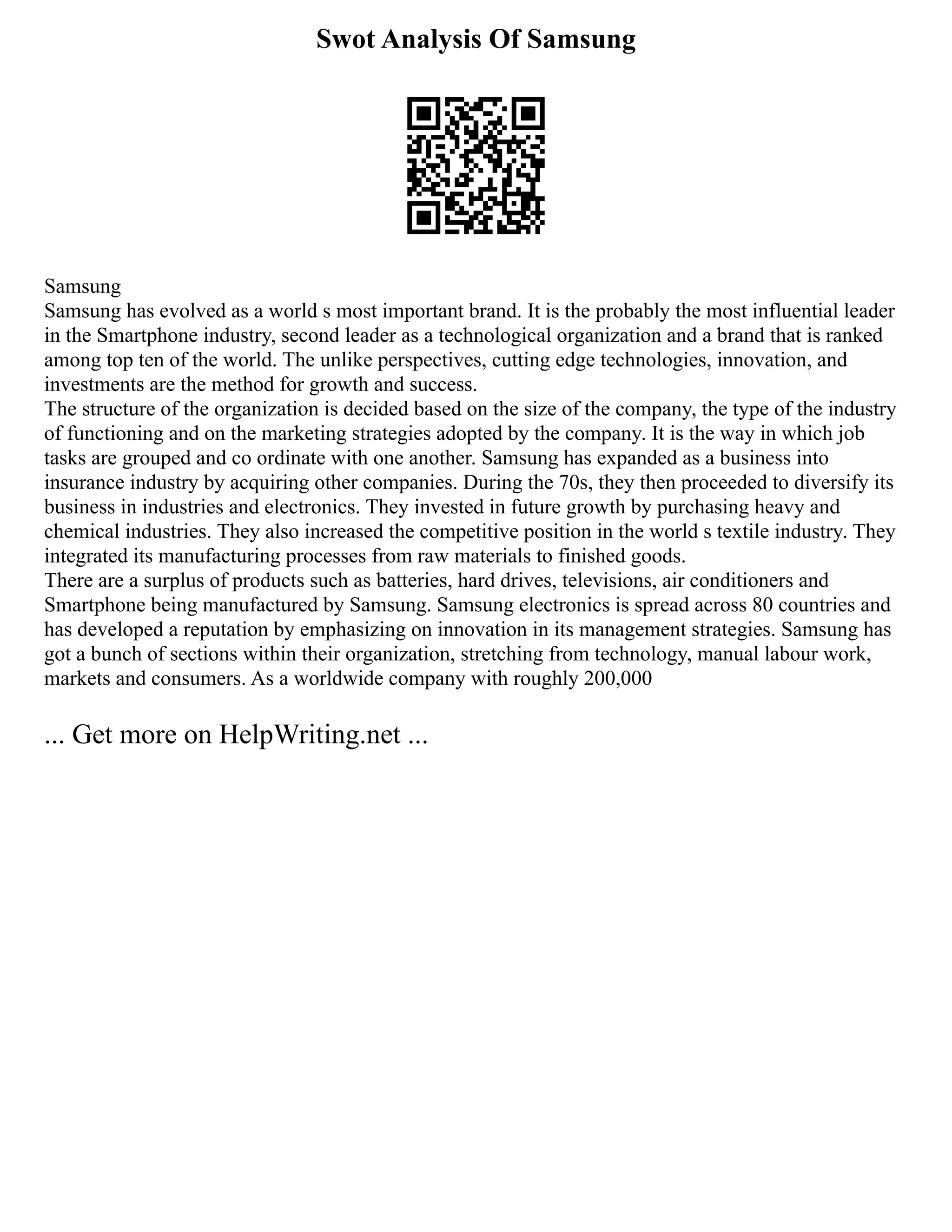 Swot Analysis Of Samsung
Samsung
Samsung has evolved as a world s most important brand. It is the probably the most influential leader
in the Smartphone industry, second leader as a technological organization and a brand that is ranked
among top ten of the world. The unlike perspectives, cutting edge technologies, innovation, and
investments are the method for growth and success.
The structure of the organization is decided based on the size of the company, the type of the industry
of functioning and on the marketing strategies adopted by the company. It is the way in which job
tasks are grouped and co ordinate with one another. Samsung has expanded as a business into
insurance industry by acquiring other companies. During the 70s, they then proceeded to diversify its
business in industries and electronics. They invested in future growth by purchasing heavy and
chemical industries. They also increased the competitive position in the world s textile industry. They
integrated its manufacturing processes from raw materials to finished goods.
There are a surplus of products such as batteries, hard drives, televisions, air conditioners and
Smartphone being manufactured by Samsung. Samsung electronics is spread across 80 countries and
has developed a reputation by emphasizing on innovation in its management strategies. Samsung has
got a bunch of sections within their organization, stretching from technology, manual labour work,
markets and consumers. As a worldwide company with roughly 200,000
... Get more on HelpWriting.net ...
 